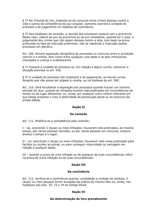 § 1º No Tribunal do Júri, tratando-se de concurso entre crimes dolosos contra a
vida e outros da competência do juiz singular, somente ocorrerá a unidade de
processo e de julgamento na hipótese de continência.

§ 2º Nas hipóteses de conexão, a reunião dos processos cessará com a pronúncia.
Nesse caso, caberá ao juiz da pronúncia ou ao juiz presidente, quando for o caso, o
julgamento dos crimes que não sejam dolosos contra a vida, com base na prova
produzida na fase da instrução preliminar, não se repetindo a instrução destes
processos em plenário.

Art. 109. Haverá separação obrigatória de processos no concurso entre a jurisdição
comum e a militar, bem como entre qualquer uma delas e os atos infracionais
imputados a criança e a adolescente.

§ 1º Cessará a unidade do processo se, em relação a algum corréu, sobrevier a
situação prevista no art. 455.

§ 2º A unidade do processo não importará a do julgamento, se houver corréu
foragido que não possa ser julgado à revelia, ou na hipótese do art. 382.

Art. 110. Será facultativa a separação dos processos quando houver um número
elevado de réus, quando as infrações tiverem sido praticadas em circunstâncias de
tempo ou de lugar diferentes, ou, ainda, por qualquer outro motivo relevante em
que esteja presente o risco à efetividade da persecução penal ou ao exercício da
ampla defesa.

                                     Seção II

                                   Da conexão

Art. 111. Modifica-se a competência pela conexão:

I – se, ocorrendo 2 (duas) ou mais infrações, houverem sido praticadas, ao mesmo
tempo, por várias pessoas reunidas, ou por várias pessoas em concurso, embora
diverso o tempo e o lugar;

II – se, ocorrendo 2 (duas) ou mais infrações, houverem sido umas praticadas para
facilitar ou ocultar as outras, ou para conseguir impunidade ou vantagem em
relação a qualquer delas;

III – quando a prova de uma infração ou de qualquer de suas circunstâncias influir
na prova de outra infração ou de suas circunstâncias.

                                    Seção III

                                 Da continência

Art. 112. Verifica-se a continência quando, constatada a unidade da conduta, 2
(duas) ou mais pessoas forem acusadas da prática do mesmo fato ou, ainda, nas
hipóteses dos arts. 70, 73 e 74 do Código Penal.

                                    Seção IV

                    Da determinação do foro prevalecente
 