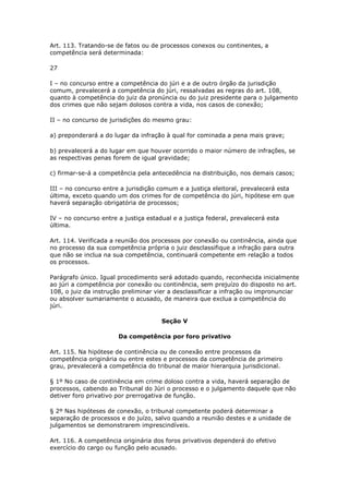 Art. 113. Tratando-se de fatos ou de processos conexos ou continentes, a
competência será determinada:

27

I – no concurso entre a competência do júri e a de outro órgão da jurisdição
comum, prevalecerá a competência do júri, ressalvadas as regras do art. 108,
quanto à competência do juiz da pronúncia ou do juiz presidente para o julgamento
dos crimes que não sejam dolosos contra a vida, nos casos de conexão;

II – no concurso de jurisdições do mesmo grau:

a) preponderará a do lugar da infração à qual for cominada a pena mais grave;

b) prevalecerá a do lugar em que houver ocorrido o maior número de infrações, se
as respectivas penas forem de igual gravidade;

c) firmar-se-á a competência pela antecedência na distribuição, nos demais casos;

III – no concurso entre a jurisdição comum e a justiça eleitoral, prevalecerá esta
última, exceto quando um dos crimes for de competência do júri, hipótese em que
haverá separação obrigatória de processos;

IV – no concurso entre a justiça estadual e a justiça federal, prevalecerá esta
última.

Art. 114. Verificada a reunião dos processos por conexão ou continência, ainda que
no processo da sua competência própria o juiz desclassifique a infração para outra
que não se inclua na sua competência, continuará competente em relação a todos
os processos.

Parágrafo único. Igual procedimento será adotado quando, reconhecida inicialmente
ao júri a competência por conexão ou continência, sem prejuízo do disposto no art.
108, o juiz da instrução preliminar vier a desclassificar a infração ou impronunciar
ou absolver sumariamente o acusado, de maneira que exclua a competência do
júri.

                                      Seção V

                       Da competência por foro privativo

Art. 115. Na hipótese de continência ou de conexão entre processos da
competência originária ou entre estes e processos da competência de primeiro
grau, prevalecerá a competência do tribunal de maior hierarquia jurisdicional.

§ 1º No caso de continência em crime doloso contra a vida, haverá separação de
processos, cabendo ao Tribunal do Júri o processo e o julgamento daquele que não
detiver foro privativo por prerrogativa de função.

§ 2º Nas hipóteses de conexão, o tribunal competente poderá determinar a
separação de processos e do juízo, salvo quando a reunião destes e a unidade de
julgamentos se demonstrarem imprescindíveis.

Art. 116. A competência originária dos foros privativos dependerá do efetivo
exercício do cargo ou função pelo acusado.
 