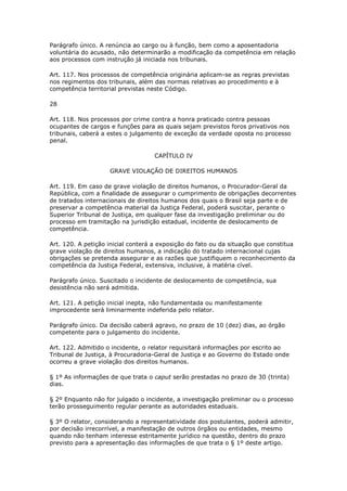 Parágrafo único. A renúncia ao cargo ou à função, bem como a aposentadoria
voluntária do acusado, não determinarão a modificação da competência em relação
aos processos com instrução já iniciada nos tribunais.

Art. 117. Nos processos de competência originária aplicam-se as regras previstas
nos regimentos dos tribunais, além das normas relativas ao procedimento e à
competência territorial previstas neste Código.

28

Art. 118. Nos processos por crime contra a honra praticado contra pessoas
ocupantes de cargos e funções para as quais sejam previstos foros privativos nos
tribunais, caberá a estes o julgamento de exceção da verdade oposta no processo
penal.

                                   CAPÍTULO IV

                    GRAVE VIOLAÇÃO DE DIREITOS HUMANOS

Art. 119. Em caso de grave violação de direitos humanos, o Procurador-Geral da
República, com a finalidade de assegurar o cumprimento de obrigações decorrentes
de tratados internacionais de direitos humanos dos quais o Brasil seja parte e de
preservar a competência material da Justiça Federal, poderá suscitar, perante o
Superior Tribunal de Justiça, em qualquer fase da investigação preliminar ou do
processo em tramitação na jurisdição estadual, incidente de deslocamento de
competência.

Art. 120. A petição inicial conterá a exposição do fato ou da situação que constitua
grave violação de direitos humanos, a indicação do tratado internacional cujas
obrigações se pretenda assegurar e as razões que justifiquem o reconhecimento da
competência da Justiça Federal, extensiva, inclusive, à matéria cível.

Parágrafo único. Suscitado o incidente de deslocamento de competência, sua
desistência não será admitida.

Art. 121. A petição inicial inepta, não fundamentada ou manifestamente
improcedente será liminarmente indeferida pelo relator.

Parágrafo único. Da decisão caberá agravo, no prazo de 10 (dez) dias, ao órgão
competente para o julgamento do incidente.

Art. 122. Admitido o incidente, o relator requisitará informações por escrito ao
Tribunal de Justiça, à Procuradoria-Geral de Justiça e ao Governo do Estado onde
ocorreu a grave violação dos direitos humanos.

§ 1º As informações de que trata o caput serão prestadas no prazo de 30 (trinta)
dias.

§ 2º Enquanto não for julgado o incidente, a investigação preliminar ou o processo
terão prosseguimento regular perante as autoridades estaduais.

§ 3º O relator, considerando a representatividade dos postulantes, poderá admitir,
por decisão irrecorrível, a manifestação de outros órgãos ou entidades, mesmo
quando não tenham interesse estritamente jurídico na questão, dentro do prazo
previsto para a apresentação das informações de que trata o § 1º deste artigo.
 