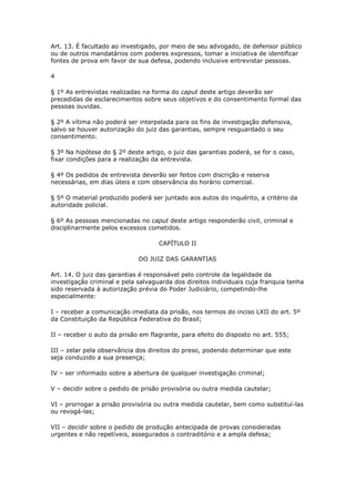 Art. 13. É facultado ao investigado, por meio de seu advogado, de defensor público
ou de outros mandatários com poderes expressos, tomar a iniciativa de identificar
fontes de prova em favor de sua defesa, podendo inclusive entrevistar pessoas.

4

§ 1º As entrevistas realizadas na forma do caput deste artigo deverão ser
precedidas de esclarecimentos sobre seus objetivos e do consentimento formal das
pessoas ouvidas.

§ 2º A vítima não poderá ser interpelada para os fins de investigação defensiva,
salvo se houver autorização do juiz das garantias, sempre resguardado o seu
consentimento.

§ 3º Na hipótese do § 2º deste artigo, o juiz das garantias poderá, se for o caso,
fixar condições para a realização da entrevista.

§ 4º Os pedidos de entrevista deverão ser feitos com discrição e reserva
necessárias, em dias úteis e com observância do horário comercial.

§ 5º O material produzido poderá ser juntado aos autos do inquérito, a critério da
autoridade policial.

§ 6º As pessoas mencionadas no caput deste artigo responderão civil, criminal e
disciplinarmente pelos excessos cometidos.

                                    CAPÍTULO II

                             DO JUIZ DAS GARANTIAS

Art. 14. O juiz das garantias é responsável pelo controle da legalidade da
investigação criminal e pela salvaguarda dos direitos individuais cuja franquia tenha
sido reservada à autorização prévia do Poder Judiciário, competindo-lhe
especialmente:

I – receber a comunicação imediata da prisão, nos termos do inciso LXII do art. 5º
da Constituição da República Federativa do Brasil;

II – receber o auto da prisão em flagrante, para efeito do disposto no art. 555;

III – zelar pela observância dos direitos do preso, podendo determinar que este
seja conduzido a sua presença;

IV – ser informado sobre a abertura de qualquer investigação criminal;

V – decidir sobre o pedido de prisão provisória ou outra medida cautelar;

VI – prorrogar a prisão provisória ou outra medida cautelar, bem como substituí-las
ou revogá-las;

VII – decidir sobre o pedido de produção antecipada de provas consideradas
urgentes e não repetíveis, assegurados o contraditório e a ampla defesa;
 