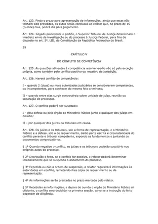 Art. 123. Findo o prazo para apresentação de informações, ainda que estas não
tenham sido prestadas, os autos serão conclusos ao relator que, no prazo de 15
(quinze) dias, pedirá dia para julgamento.

Art. 124. Julgado procedente o pedido, o Superior Tribunal de Justiça determinará o
imediato envio da investigação ou do processo à Justiça Federal, para fins do
disposto no art. 5º, LIII, da Constituição da República Federativa do Brasil.

29

                                     CAPÍTULO V

                          DO CONFLITO DE COMPETÊNCIA

Art. 125. As questões atinentes à competência resolver-se-ão não só pela exceção
própria, como também pelo conflito positivo ou negativo de jurisdição.

Art. 126. Haverá conflito de competência:

I – quando 2 (duas) ou mais autoridades judiciárias se considerarem competentes,
ou incompetentes, para conhecer do mesmo fato criminoso;

II – quando entre elas surgir controvérsia sobre unidade de juízo, reunião ou
separação de processos.

Art. 127. O conflito poderá ser suscitado:

I – pela defesa ou pelo órgão do Ministério Público junto a qualquer dos juízos em
dissídio;

II – por qualquer dos juízes ou tribunais em causa.

Art. 128. Os juízes e os tribunais, sob a forma de representação, e o Ministério
Público e a defesa, sob a de requerimento, darão parte escrita e circunstanciada do
conflito perante o tribunal competente, expondo os fundamentos e juntando os
documentos comprobatórios.

§ 1º Quando negativo o conflito, os juízes e os tribunais poderão suscitá-lo nos
próprios autos do processo.

§ 2º Distribuído o feito, se o conflito for positivo, o relator poderá determinar
imediatamente que se suspenda o andamento do processo.

§ 3º Expedida ou não a ordem de suspensão, o relator requisitará informações às
autoridades em conflito, remetendo-lhes cópia do requerimento ou da
representação.

§ 4º As informações serão prestadas no prazo marcado pelo relator.

§ 5º Recebidas as informações, e depois de ouvido o órgão do Ministério Público ali
oficiante, o conflito será decidido na primeira sessão, salvo se a instrução do feito
depender de diligência.
 