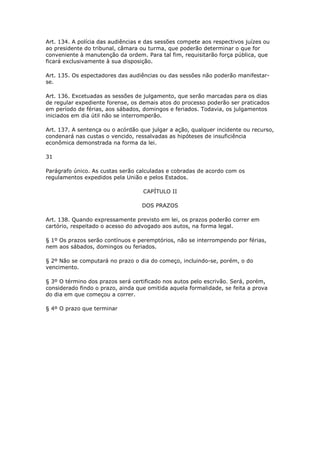 Art. 134. A polícia das audiências e das sessões compete aos respectivos juízes ou
ao presidente do tribunal, câmara ou turma, que poderão determinar o que for
conveniente à manutenção da ordem. Para tal fim, requisitarão força pública, que
ficará exclusivamente à sua disposição.

Art. 135. Os espectadores das audiências ou das sessões não poderão manifestar-
se.

Art. 136. Excetuadas as sessões de julgamento, que serão marcadas para os dias
de regular expediente forense, os demais atos do processo poderão ser praticados
em período de férias, aos sábados, domingos e feriados. Todavia, os julgamentos
iniciados em dia útil não se interromperão.

Art. 137. A sentença ou o acórdão que julgar a ação, qualquer incidente ou recurso,
condenará nas custas o vencido, ressalvadas as hipóteses de insuficiência
econômica demonstrada na forma da lei.

31

Parágrafo único. As custas serão calculadas e cobradas de acordo com os
regulamentos expedidos pela União e pelos Estados.

                                   CAPÍTULO II

                                   DOS PRAZOS

Art. 138. Quando expressamente previsto em lei, os prazos poderão correr em
cartório, respeitado o acesso do advogado aos autos, na forma legal.

§ 1º Os prazos serão contínuos e peremptórios, não se interrompendo por férias,
nem aos sábados, domingos ou feriados.

§ 2º Não se computará no prazo o dia do começo, incluindo-se, porém, o do
vencimento.

§ 3º O término dos prazos será certificado nos autos pelo escrivão. Será, porém,
considerado findo o prazo, ainda que omitida aquela formalidade, se feita a prova
do dia em que começou a correr.

§ 4º O prazo que terminar
 