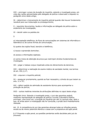 VIII – prorrogar o prazo de duração do inquérito, estando o investigado preso, em
vista das razões apresentadas pelo delegado de polícia e observado o disposto no
parágrafo único deste artigo;

IX – determinar o trancamento do inquérito policial quando não houver fundamento
razoável para sua instauração ou prosseguimento;

X – requisitar documentos, laudos e informações ao delegado de polícia sobre o
andamento da investigação;

XI – decidir sobre os pedidos de:

5

a) interceptação telefônica, do fluxo de comunicações em sistemas de informática e
telemática ou de outras formas de comunicação;

b) quebra dos sigilos fiscal, bancário e telefônico;

c) busca e apreensão domiciliar;

d) acesso a informações sigilosas;

e) outros meios de obtenção da prova que restrinjam direitos fundamentais do
investigado.

XII – julgar o habeas corpus impetrado antes do oferecimento da denúncia;

XIII – determinar a realização de exame médico de sanidade mental, nos termos
do art. 452, § 1º;

XIV – arquivar o inquérito policial;

XV – assegurar prontamente, quando se fizer necessário, o direito de que tratam os
arts. 11 e 37;

XVI – deferir pedido de admissão de assistente técnico para acompanhar a
produção da perícia;

XVII – outras matérias inerentes às atribuições definidas no caput deste artigo.

Parágrafo único. Estando o investigado preso, o juiz das garantias poderá,
mediante representação do delegado de polícia e ouvido o Ministério Público,
prorrogar, uma única vez, a duração do inquérito por até 15 (quinze) dias, após o
que, se ainda assim a investigação não for concluída, a prisão será imediatamente
relaxada.

Art. 15. A competência do juiz das garantias abrange todas as infrações penais,
exceto as de menor potencial ofensivo e cessa com a propositura da ação penal.

§ 1º Proposta a ação penal, as questões pendentes serão decididas pelo juiz do
processo.
 