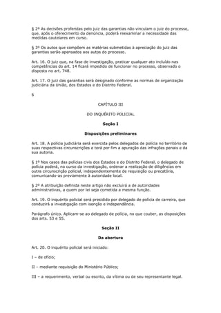 § 2º As decisões proferidas pelo juiz das garantias não vinculam o juiz do processo,
que, após o oferecimento da denúncia, poderá reexaminar a necessidade das
medidas cautelares em curso.

§ 3º Os autos que compõem as matérias submetidas à apreciação do juiz das
garantias serão apensados aos autos do processo.

Art. 16. O juiz que, na fase de investigação, praticar qualquer ato incluído nas
competências do art. 14 ficará impedido de funcionar no processo, observado o
disposto no art. 748.

Art. 17. O juiz das garantias será designado conforme as normas de organização
judiciária da União, dos Estados e do Distrito Federal.

6

                                      CAPÍTULO III

                               DO INQUÉRITO POLICIAL

                                        Seção I

                              Disposições preliminares

Art. 18. A polícia judiciária será exercida pelos delegados de polícia no território de
suas respectivas circunscrições e terá por fim a apuração das infrações penais e da
sua autoria.

§ 1º Nos casos das polícias civis dos Estados e do Distrito Federal, o delegado de
polícia poderá, no curso da investigação, ordenar a realização de diligências em
outra circunscrição policial, independentemente de requisição ou precatória,
comunicando-as previamente à autoridade local.

§ 2º A atribuição definida neste artigo não excluirá a de autoridades
administrativas, a quem por lei seja cometida a mesma função.

Art. 19. O inquérito policial será presidido por delegado de polícia de carreira, que
conduzirá a investigação com isenção e independência.

Parágrafo único. Aplicam-se ao delegado de polícia, no que couber, as disposições
dos arts. 53 e 55.

                                        Seção II

                                      Da abertura

Art. 20. O inquérito policial será iniciado:

I – de ofício;

II – mediante requisição do Ministério Público;

III – a requerimento, verbal ou escrito, da vítima ou de seu representante legal.
 
