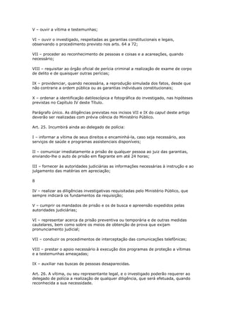 V – ouvir a vítima e testemunhas;

VI – ouvir o investigado, respeitadas as garantias constitucionais e legais,
observando o procedimento previsto nos arts. 64 a 72;

VII – proceder ao reconhecimento de pessoas e coisas e a acareações, quando
necessário;

VIII – requisitar ao órgão oficial de perícia criminal a realização de exame de corpo
de delito e de quaisquer outras perícias;

IX – providenciar, quando necessária, a reprodução simulada dos fatos, desde que
não contrarie a ordem pública ou as garantias individuais constitucionais;

X – ordenar a identificação datiloscópica e fotográfica do investigado, nas hipóteses
previstas no Capítulo IV deste Título.

Parágrafo único. As diligências previstas nos incisos VII e IX do caput deste artigo
deverão ser realizadas com prévia ciência do Ministério Público.

Art. 25. Incumbirá ainda ao delegado de polícia:

I – informar a vítima de seus direitos e encaminhá-la, caso seja necessário, aos
serviços de saúde e programas assistenciais disponíveis;

II – comunicar imediatamente a prisão de qualquer pessoa ao juiz das garantias,
enviando-lhe o auto de prisão em flagrante em até 24 horas;

III – fornecer às autoridades judiciárias as informações necessárias à instrução e ao
julgamento das matérias em apreciação;

8

IV – realizar as diligências investigativas requisitadas pelo Ministério Público, que
sempre indicará os fundamentos da requisição;

V – cumprir os mandados de prisão e os de busca e apreensão expedidos pelas
autoridades judiciárias;

VI – representar acerca da prisão preventiva ou temporária e de outras medidas
cautelares, bem como sobre os meios de obtenção de prova que exijam
pronunciamento judicial;

VII – conduzir os procedimentos de interceptação das comunicações telefônicas;

VIII – prestar o apoio necessário à execução dos programas de proteção a vítimas
e a testemunhas ameaçadas;

IX – auxiliar nas buscas de pessoas desaparecidas.

Art. 26. A vítima, ou seu representante legal, e o investigado poderão requerer ao
delegado de polícia a realização de qualquer diligência, que será efetuada, quando
reconhecida a sua necessidade.
 