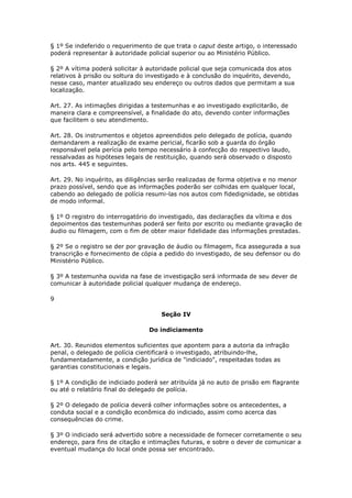 § 1º Se indeferido o requerimento de que trata o caput deste artigo, o interessado
poderá representar à autoridade policial superior ou ao Ministério Público.

§ 2º A vítima poderá solicitar à autoridade policial que seja comunicada dos atos
relativos à prisão ou soltura do investigado e à conclusão do inquérito, devendo,
nesse caso, manter atualizado seu endereço ou outros dados que permitam a sua
localização.

Art. 27. As intimações dirigidas a testemunhas e ao investigado explicitarão, de
maneira clara e compreensível, a finalidade do ato, devendo conter informações
que facilitem o seu atendimento.

Art. 28. Os instrumentos e objetos apreendidos pelo delegado de polícia, quando
demandarem a realização de exame pericial, ficarão sob a guarda do órgão
responsável pela perícia pelo tempo necessário à confecção do respectivo laudo,
ressalvadas as hipóteses legais de restituição, quando será observado o disposto
nos arts. 445 e seguintes.

Art. 29. No inquérito, as diligências serão realizadas de forma objetiva e no menor
prazo possível, sendo que as informações poderão ser colhidas em qualquer local,
cabendo ao delegado de polícia resumi-las nos autos com fidedignidade, se obtidas
de modo informal.

§ 1º O registro do interrogatório do investigado, das declarações da vítima e dos
depoimentos das testemunhas poderá ser feito por escrito ou mediante gravação de
áudio ou filmagem, com o fim de obter maior fidelidade das informações prestadas.

§ 2º Se o registro se der por gravação de áudio ou filmagem, fica assegurada a sua
transcrição e fornecimento de cópia a pedido do investigado, de seu defensor ou do
Ministério Público.

§ 3º A testemunha ouvida na fase de investigação será informada de seu dever de
comunicar à autoridade policial qualquer mudança de endereço.

9

                                     Seção IV

                                 Do indiciamento

Art. 30. Reunidos elementos suficientes que apontem para a autoria da infração
penal, o delegado de polícia cientificará o investigado, atribuindo-lhe,
fundamentadamente, a condição jurídica de "indiciado", respeitadas todas as
garantias constitucionais e legais.

§ 1º A condição de indiciado poderá ser atribuída já no auto de prisão em flagrante
ou até o relatório final do delegado de polícia.

§ 2º O delegado de polícia deverá colher informações sobre os antecedentes, a
conduta social e a condição econômica do indiciado, assim como acerca das
consequências do crime.

§ 3º O indiciado será advertido sobre a necessidade de fornecer corretamente o seu
endereço, para fins de citação e intimações futuras, e sobre o dever de comunicar a
eventual mudança do local onde possa ser encontrado.
 