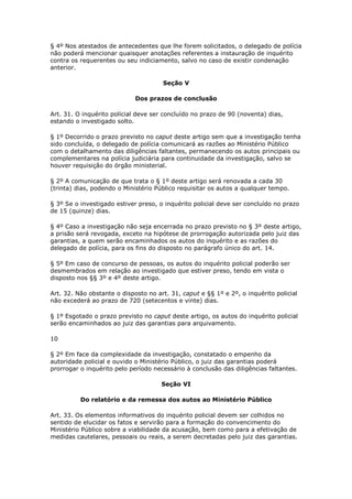 § 4º Nos atestados de antecedentes que lhe forem solicitados, o delegado de polícia
não poderá mencionar quaisquer anotações referentes a instauração de inquérito
contra os requerentes ou seu indiciamento, salvo no caso de existir condenação
anterior.

                                      Seção V

                             Dos prazos de conclusão

Art. 31. O inquérito policial deve ser concluído no prazo de 90 (noventa) dias,
estando o investigado solto.

§ 1º Decorrido o prazo previsto no caput deste artigo sem que a investigação tenha
sido concluída, o delegado de polícia comunicará as razões ao Ministério Público
com o detalhamento das diligências faltantes, permanecendo os autos principais ou
complementares na polícia judiciária para continuidade da investigação, salvo se
houver requisição do órgão ministerial.

§ 2º A comunicação de que trata o § 1º deste artigo será renovada a cada 30
(trinta) dias, podendo o Ministério Público requisitar os autos a qualquer tempo.

§ 3º Se o investigado estiver preso, o inquérito policial deve ser concluído no prazo
de 15 (quinze) dias.

§ 4º Caso a investigação não seja encerrada no prazo previsto no § 3º deste artigo,
a prisão será revogada, exceto na hipótese de prorrogação autorizada pelo juiz das
garantias, a quem serão encaminhados os autos do inquérito e as razões do
delegado de polícia, para os fins do disposto no parágrafo único do art. 14.

§ 5º Em caso de concurso de pessoas, os autos do inquérito policial poderão ser
desmembrados em relação ao investigado que estiver preso, tendo em vista o
disposto nos §§ 3º e 4º deste artigo.

Art. 32. Não obstante o disposto no art. 31, caput e §§ 1º e 2º, o inquérito policial
não excederá ao prazo de 720 (setecentos e vinte) dias.

§ 1º Esgotado o prazo previsto no caput deste artigo, os autos do inquérito policial
serão encaminhados ao juiz das garantias para arquivamento.

10

§ 2º Em face da complexidade da investigação, constatado o empenho da
autoridade policial e ouvido o Ministério Público, o juiz das garantias poderá
prorrogar o inquérito pelo período necessário à conclusão das diligências faltantes.

                                      Seção VI

          Do relatório e da remessa dos autos ao Ministério Público

Art. 33. Os elementos informativos do inquérito policial devem ser colhidos no
sentido de elucidar os fatos e servirão para a formação do convencimento do
Ministério Público sobre a viabilidade da acusação, bem como para a efetivação de
medidas cautelares, pessoais ou reais, a serem decretadas pelo juiz das garantias.
 