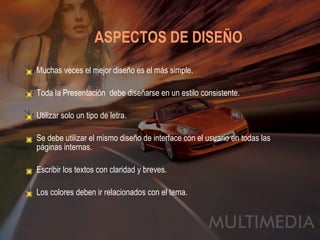 ASPECTOS DE DISEÑO   Muchas veces el mejor diseño es el más simple. Toda la Presentación  debe diseñarse en un estilo consistente. Utilizar solo un tipo de letra. Se debe utilizar el mismo diseño de interface con el usuario en todas las páginas internas. Escribir los textos con claridad y breves. Los colores deben ir relacionados con el tema. 