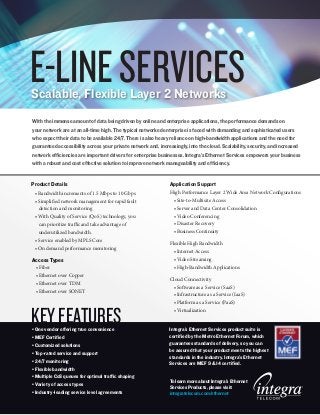 E-LINE SERVICES
Scalable, Flexible Layer 2 Networks
With the immense amount of data being driven by online and enterprise applications, the performance demands on
your network are at an all-time high. The typical networked enterprise is faced with demanding and sophisticated users
who expect their data to be available 24/7. There is also heavy reliance on high-bandwidth applications and the need for
guaranteed accessibility across your private network and, increasingly, into the cloud. Scalability, security, and increased
network efficiencies are important drivers for enterprise businesses. Integra’s Ethernet Services empowers your business
with a robust and cost effective solution to improve network manageability and efficiency.


Product Details                                                Application Support
 • Bandwidth increments of 1.5 Mbps to 10 Gbps                 High Performance Layer 2 Wide Area Network Configurations
 • Simplified network management for rapid fault                • Site-to-Multisite Access
   detection and monitoring                                     • Server and Data Center Consolidation
 • With Quality of Service (QoS) technology, you                • Video Conferencing
   can prioritize traffic and take advantage of                 • Disaster Recovery
   underutilized bandwidth.                                     • Business Continuity
 • Service enabled by MPLS Core
                                                               Flexible High Bandwidth
 • On demand performance monitoring
                                                                 • Internet Access
Access Types                                                     • Video Streaming
 • Fiber                                                         • High-Bandwidth Applications
 • Ethernet over Copper
                                                               Cloud Connectivity
 • Ethernet over TDM
                                                                • Software as a Service (SaaS)
 • Ethernet over SONET
                                                                • Infrastructure as a Service (IaaS)
                                                                • Platform as a Service (PaaS)


KEY FEATURES
• One vendor offering true convenience
                                                                • Virtualization


                                                               Integra’s Ethernet Services product suite is
• MEF Certified                                                certified by the Metro Ethernet Forum, which
• Customized solutions                                         guarantees standards of delivery, so you can
                                                               be assured that your product meets the highest
• Top-rated service and support
                                                               standards in the industry. Integra’s Ethernet
• 24/7 monitoring                                              Services are MEF 9 & 14 certified.
• Flexible bandwidth
• Multiple CoS queues for optimal traffic shaping
                                                               To learn more about Integra’s Ethernet
• Variety of access types
                                                               Services Products, please visit:
• Industry-leading service level agreements                    integratelecom.com/ethernet
 