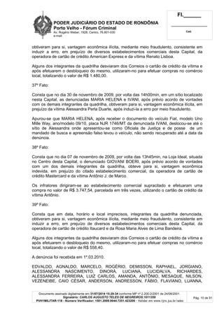 PODER JUDICIÁRIO DO ESTADO DE RONDÔNIA
Porto Velho - Fórum Criminal
Av. Rogério Weber, 1928, Centro, 76.801-030
e-mail:
Fl.______
_________________________
Cad.
Documento assinado digitalmente em 31/07/2014 15:29:34 conforme MP nº 2.200-2/2001 de 24/08/2001.
Signatário: CARLOS AUGUSTO TELES DE NEGREIROS:1011359
PVH1MILITAR-118 - Número Verificador: 1501.2009.0044.7251.423200 - Validar em www.tjro.jus.br/adoc
Pág. 10 de 91
obtiveram para si, vantagem econômica ilícita, mediante meio fraudulento, consistente em
induzir a erro, em prejuízo de diversos estabelecimentos comerciais desta Capital, da
operadora de cartão de crédito American Express e da vítima Renato Lisboa.
Alguns dos integrantes da quadrilha desviaram dos Correios o cartão de crédito da vítima e
após efetuarem o desbloqueio do mesmo, utilizaram-no para efetuar compras no comércio
local, totalizando o valor de R$ 1.480,00.
37º Fato:
Consta que no dia 30 de novembro de 2009, por volta das 14h00min, em um sítio localizado
nesta Capital, as denunciadas MARIA HELENA e IVANI, após prévio acordo de vontades
com os demais integrantes da quadrilha, obtiveram para si, vantagem econômica ilícita, em
prejuízo da vítima Alessandra Perla Duarte, após induzi-la a erro por meio fraudulento.
Apurou-se que MARIA HELENA, após receber o documento do veículo Fiat, modelo Uno
Mille Way, ano/modelo 09/10, placa NJR 1746/MT da denunciada IVANI, deslocou-se até o
sítio de Alessandra onde apresentou-se como Oficiala de Justiça e de posse de um
mandado de busca e apreensão falso levou o veículo, não sendo recuperado até a data da
denúncia.
38º Fato:
Consta que no dia 07 de novembro de 2009, por volta das 13h45min, na Loja Ideal, situada
no Centro desta Capital, o denunciado GIOVANI BOERI, após prévio acordo de vontades
com um dos demais integrantes da quadrilha, obteve para si, vantagem econômica
indevida, em prejuízo do citado estabelecimento comercial, da operadora de cartão de
crédito Mastercard e da vítima Antônio J. de Marco.
Os infratores dirigiram-se ao estabelecimento comercial supracitado e efetuaram uma
compra no valor de R$ 3.747,54, parcelada em três vezes, utilizando o cartão de crédito da
vítima Antônio.
39º Fato:
Consta que em data, horário e local imprecisos, integrantes da quadrilha denunciada,
obtiveram para si, vantagem econômica ilícita, mediante meio fraudulento, consistente em
induzir a erro, em prejuízo de diversos estabelecimentos comerciais desta Capital, da
operadora de cartão de crédito Itaucard e da Rosa Maria Alves de Lima Bandeira.
Alguns dos integrantes da quadrilha desviaram dos Correios o cartão de crédito da vítima e
após efetuarem o desbloqueio do mesmo, utilizaram-no para efetuar compras no comércio
local, totalizando o valor de R$ 558,40.
A denúncia foi recebida em 1º.03.2010.
EDVALDO, AGNALDO, MARCELO, ROGÉRIO, DEMISSON, RAPHAEL, JORGIANO,
ALESSANDRA NASCIMENTO, DINORÁ, LUCIANA, LUCIDALVA, RICHARDES,
ALESSANDRA FERREIRA, LUIZ CARLOS, AMANDA, ANTÔNIO, MESAQUE, NILSON,
VEZENEIBE, CAIO CÉSAR, ANDERSON, ANDRESSON, FÁBIO, FLAVIANO, LUANNA,
 
