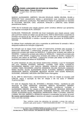 PODER JUDICIÁRIO DO ESTADO DE RONDÔNIA
Porto Velho - Fórum Criminal
Av. Rogério Weber, 1928, Centro, 76.801-030
e-mail:
Fl.______
_________________________
Cad.
Documento assinado digitalmente em 31/07/2014 15:29:34 conforme MP nº 2.200-2/2001 de 24/08/2001.
Signatário: CARLOS AUGUSTO TELES DE NEGREIROS:1011359
PVH1MILITAR-118 - Número Verificador: 1501.2009.0044.7251.423200 - Validar em www.tjro.jus.br/adoc
Pág. 11 de 91
MARCIO ALESSANDRO, AMÉRICO, WILLIAN DOUGLAS, MARIA HELENA, GILIAN e
REINALDO foram pessoalmente citados e apresentaram suas respostas à acusação
através de defensores constituídos. Pela Defensoria Pública foi apresentada as respostas
de GLECIANE, NAILSON, CAIO, JACKSON, SHAILON e JONATAS, todos também
pessoalmente citados.
IVANI não foi localizada para citação pessoal, porém constituiu defensor que apresentou
sua resposta à acusação às fls. 2235/2237.
ELENILSON, FRANCELIZE, GIOVANI não foram localizados para citação pessoal, razão
pela qual foram citados por edital e por decisão de fls. 2546 foi determinada a suspensão do
processo nos termos do art. 366 do CPP em relação a eles, bem como decretada a prisão
preventiva de FRANCELIZE e mantido o decreto de prisão preventiva de ELENILSON e
GIOVANI.
As defesas foram analisadas pelo juízo e superadas as preliminares foi saneado o feito e
designada audiência de instrução e julgamento.
Na instrução que se seguiu foram ouvidas 37 testemunhas arroladas pela acusação, 1
testemunha referenciada, 5 testemunhas arroladas pela defesa de LUIZ CARLOS, 1
testemunha arrolada pela defesa de MARCELO, 3 testemunhas arroladas pela defesa de
ROGÉRIO, 1 testemunha arrolada pela defesa de REINALDO, 1 testemunha arrolada pela
defesa de CAIO CÉSAR, 2 testemunhas arroladas pela defesa de GILIAN, 2 testemunha
arroladas pela defesa de ANTÔNIO, 1 testemunha arrolada pela defesa de NILSON e 1
testemunha arrolada pela defesa de VEZENEIBE.
As partes desistiram da oitiva das demais testemunhas arroladas, o que foi homologado
pelo juízo. DINORÁ, ROGÉRIO, RAPHAEL, LUCIANA, CAIO SEAN, LUCIDALVA,
ALESSANDRA RIBEIRO, LUIZ CARLOS, AMANDA, SHAILON, JACSON, MARCELO,
LUANNA, FÁBIO, RICHARDES, JONATAS, DEMISSON, WILLIAN, EDVALDO, AGNALDO,
MARIA HELENA, GILIAN, ALESSANDRA SALES, FLAVIANO, AMÉRICO, ANDERSON,
ANDRESSON, MÁRCIO, VEZENEIBE, MESAQUE, NILSON, CAIO CÉSAR, REINALDO,
GLEICIANE, JORGIANO, NAILSON e ANTÔNIO foram interrogados.
Às fls. 2884 foi determinado o desmembramento do feito em relação ao acusado LUIZ
CARLOS, seguiu a apuração do feito em relação a ele nos autos nº 0006353-
73.2010.8.22.0501.
Em sede de alegações finais (fls. 2919/2942) o Ministério Público manifestou-se pela
absolvição de IVANI, DEMISSON, JORGIANO, MÁRCIO, RICHARDES, AMANDA,
JACKSON, ANTÔNIO, SHAILON, GILIAN, DINORÁ, LUCIDALVA, LUCIANA e
ALESSANDRA RIBEIRO. Em relação a EDVALDO, AGNALDO, MESAQUE, MARCELO,
GLEICIANE, NILSON, ROGÉRIO, NAILSON, VEZENEIBE, RAPHAEL, CAIO SEAN, CAIO
CÉSAR, ALESSADRA SALES, ANDERSON, ANDRESSON, FÁBIO, FLAVIANO, JONATAS,
LUANNA, WILLIAN, AMÉRICO e REINALDO requereu a condenação nos termos da inicial.
Na mesma oportunidade aditou à denúncia em relação a acusada MARIA HELENA para
incluir outro fato narrando:
“Que, conforme consta dos elementos de convicção e provas dos autos da
presente ação penal (autos n.º 0044725-28.2009.8.22.0501 – 3.ª Vara Criminal),
 