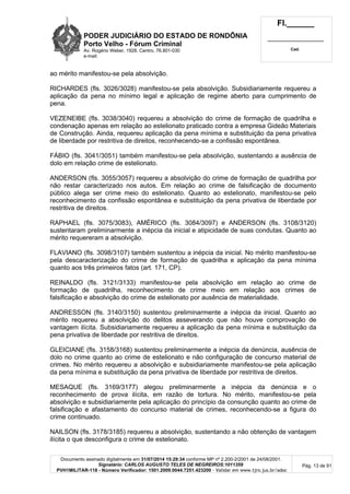 PODER JUDICIÁRIO DO ESTADO DE RONDÔNIA
Porto Velho - Fórum Criminal
Av. Rogério Weber, 1928, Centro, 76.801-030
e-mail:
Fl.______
_________________________
Cad.
Documento assinado digitalmente em 31/07/2014 15:29:34 conforme MP nº 2.200-2/2001 de 24/08/2001.
Signatário: CARLOS AUGUSTO TELES DE NEGREIROS:1011359
PVH1MILITAR-118 - Número Verificador: 1501.2009.0044.7251.423200 - Validar em www.tjro.jus.br/adoc
Pág. 13 de 91
ao mérito manifestou-se pela absolvição.
RICHARDES (fls. 3026/3028) manifestou-se pela absolvição. Subsidiariamente requereu a
aplicação da pena no mínimo legal e aplicação de regime aberto para cumprimento de
pena.
VEZENEIBE (fls. 3038/3040) requereu a absolvição do crime de formação de quadrilha e
condenação apenas em relação ao estelionato praticado contra a empresa Gideão Materiais
de Construção. Ainda, requereu aplicação da pena mínima e substituição da pena privativa
de liberdade por restritiva de direitos, reconhecendo-se a confissão espontânea.
FÁBIO (fls. 3041/3051) também manifestou-se pela absolvição, sustentando a ausência de
dolo em relação crime de estelionato.
ANDERSON (fls. 3055/3057) requereu a absolvição do crime de formação de quadrilha por
não restar caracterizado nos autos. Em relação ao crime de falsificação de documento
público alega ser crime meio do estelionato. Quanto ao estelionato, manifestou-se pelo
reconhecimento da confissão espontânea e substituição da pena privativa de liberdade por
restritiva de direitos.
RAPHAEL (fls. 3075/3083), AMÉRICO (fls. 3084/3097) e ANDERSON (fls. 3108/3120)
sustentaram preliminarmente a inépcia da inicial e atipicidade de suas condutas. Quanto ao
mérito requereram a absolvição.
FLAVIANO (fls. 3098/3107) também sustentou a inépcia da inicial. No mérito manifestou-se
pela descaracterização do crime de formação de quadrilha e aplicação da pena mínima
quanto aos três primeiros fatos (art. 171, CP).
REINALDO (fls. 3121/3133) manifestou-se pela absolvição em relação ao crime de
formação de quadrilha, reconhecimento de crime meio em relação aos crimes de
falsificação e absolvição do crime de estelionato por ausência de materialidade.
ANDRESSON (fls. 3140/3150) sustentou preliminarmente a inépcia da inicial. Quanto ao
mérito requereu a absolvição do delitos asseverando que não houve comprovação de
vantagem ilícita. Subsidiariamente requereu a aplicação da pena mínima e substituição da
pena privativa de liberdade por restritiva de direitos.
GLEICIANE (fls. 3158/3168) sustentou preliminarmente a inépcia da denúncia, ausência de
dolo no crime quanto ao crime de estelionato e não configuração de concurso material de
crimes. No mérito requereu a absolvição e subsidiariamente manifestou-se pela aplicação
da pena mínima e substituição da pena privativa de liberdade por restritiva de direitos.
MESAQUE (fls. 3169/3177) alegou preliminarmente a inépcia da denúncia e o
reconhecimento de prova ilícita, em razão de tortura. No mérito, manifestou-se pela
absolvição e subsidiariamente pela aplicação do princípio da consunção quanto ao crime de
falsificação e afastamento do concurso material de crimes, reconhecendo-se a figura do
crime continuado.
NAILSON (fls. 3178/3185) requereu a absolvição, sustentando a não obtenção de vantagem
ilícita o que desconfigura o crime de estelionato.
 