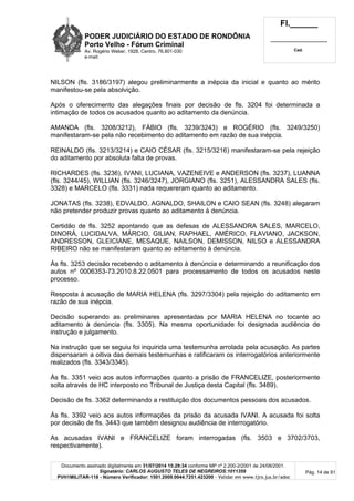 PODER JUDICIÁRIO DO ESTADO DE RONDÔNIA
Porto Velho - Fórum Criminal
Av. Rogério Weber, 1928, Centro, 76.801-030
e-mail:
Fl.______
_________________________
Cad.
Documento assinado digitalmente em 31/07/2014 15:29:34 conforme MP nº 2.200-2/2001 de 24/08/2001.
Signatário: CARLOS AUGUSTO TELES DE NEGREIROS:1011359
PVH1MILITAR-118 - Número Verificador: 1501.2009.0044.7251.423200 - Validar em www.tjro.jus.br/adoc
Pág. 14 de 91
NILSON (fls. 3186/3197) alegou preliminarmente a inépcia da inicial e quanto ao mérito
manifestou-se pela absolvição.
Após o oferecimento das alegações finais por decisão de fls. 3204 foi determinada a
intimação de todos os acusados quanto ao aditamento da denúncia.
AMANDA (fls. 3208/3212), FÁBIO (fls. 3239/3243) e ROGÉRIO (fls. 3249/3250)
manifestaram-se pela não recebimento do aditamento em razão de sua inépcia.
REINALDO (fls. 3213/3214) e CAIO CÉSAR (fls. 3215/3216) manifestaram-se pela rejeição
do aditamento por absoluta falta de provas.
RICHARDES (fls. 3236), IVANI, LUCIANA, VAZENEIVE e ANDERSON (fls. 3237), LUANNA
(fls. 3244/45), WILLIAN (fls. 3246/3247), JORGIANO (fls. 3251), ALESSANDRA SALES (fls.
3328) e MARCELO (fls. 3331) nada requereram quanto ao aditamento.
JONATAS (fls. 3238), EDVALDO, AGNALDO, SHAILON e CAIO SEAN (fls. 3248) alegaram
não pretender produzir provas quanto ao aditamento à denúncia.
Certidão de fls. 3252 apontando que as defesas de ALESSANDRA SALES, MARCELO,
DINORÁ, LUCIDALVA, MÁRCIO, GILIAN, RAPHAEL, AMÉRICO, FLAVIANO, JACKSON,
ANDRESSON, GLEICIANE, MESAQUE, NAILSON, DEMISSON, NILSO e ALESSANDRA
RIBEIRO não se manifestaram quanto ao aditamento à denúncia.
Às fls. 3253 decisão recebendo o aditamento à denúncia e determinando a reunificação dos
autos nº 0006353-73.2010.8.22.0501 para processamento de todos os acusados neste
processo.
Resposta à acusação de MARIA HELENA (fls. 3297/3304) pela rejeição do aditamento em
razão de sua inépcia.
Decisão superando as preliminares apresentadas por MARIA HELENA no tocante ao
aditamento à denúncia (fls. 3305). Na mesma oportunidade foi designada audiência de
instrução e julgamento.
Na instrução que se seguiu foi inquirida uma testemunha arrolada pela acusação. As partes
dispensaram a oitiva das demais testemunhas e ratificaram os interrogatórios anteriormente
realizados (fls. 3343/3345).
Às fls. 3351 veio aos autos informações quanto a prisão de FRANCELIZE, posteriormente
solta através de HC interposto no Tribunal de Justiça desta Capital (fls. 3489).
Decisão de fls. 3362 determinando a restituição dos documentos pessoais dos acusados.
Às fls. 3392 veio aos autos informações da prisão da acusada IVANI. A acusada foi solta
por decisão de fls. 3443 que também designou audiência de interrogatório.
As acusadas IVANI e FRANCELIZE foram interrogadas (fls. 3503 e 3702/3703,
respectivamente).
 