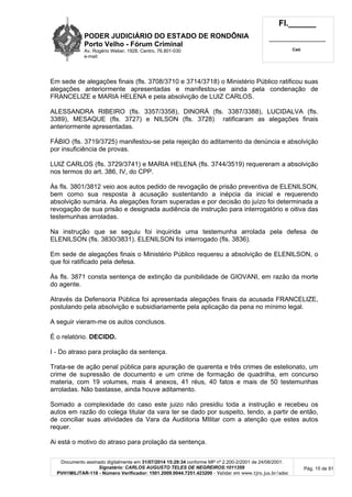 PODER JUDICIÁRIO DO ESTADO DE RONDÔNIA
Porto Velho - Fórum Criminal
Av. Rogério Weber, 1928, Centro, 76.801-030
e-mail:
Fl.______
_________________________
Cad.
Documento assinado digitalmente em 31/07/2014 15:29:34 conforme MP nº 2.200-2/2001 de 24/08/2001.
Signatário: CARLOS AUGUSTO TELES DE NEGREIROS:1011359
PVH1MILITAR-118 - Número Verificador: 1501.2009.0044.7251.423200 - Validar em www.tjro.jus.br/adoc
Pág. 15 de 91
Em sede de alegações finais (fls. 3708/3710 e 3714/3718) o Ministério Público ratificou suas
alegações anteriormente apresentadas e manifestou-se ainda pela condenação de
FRANCELIZE e MARIA HELENA e pela absolvição de LUIZ CARLOS.
ALESSANDRA RIBEIRO (fls. 3357/3358), DINORÁ (fls. 3387/3388), LUCIDALVA (fls.
3389), MESAQUE (fls. 3727) e NILSON (fls. 3728) ratificaram as alegações finais
anteriormente apresentadas.
FÁBIO (fls. 3719/3725) manifestou-se pela rejeição do aditamento da denúncia e absolvição
por insuficiência de provas.
LUIZ CARLOS (fls. 3729/3741) e MARIA HELENA (fls. 3744/3519) requereram a absolvição
nos termos do art. 386, IV, do CPP.
Às fls. 3801/3812 veio aos autos pedido de revogação de prisão preventiva de ELENILSON,
bem como sua resposta à acusação sustentando a inépcia da inicial e requerendo
absolvição sumária. As alegações foram superadas e por decisão do juízo foi determinada a
revogação de sua prisão e designada audiência de instrução para interrogatório e oitiva das
testemunhas arroladas.
Na instrução que se seguiu foi inquirida uma testemunha arrolada pela defesa de
ELENILSON (fls. 3830/3831). ELENILSON foi interrogado (fls. 3836).
Em sede de alegações finais o Ministério Público requereu a absolvição de ELENILSON, o
que foi ratificado pela defesa.
Às fls. 3871 consta sentença de extinção da punibilidade de GIOVANI, em razão da morte
do agente.
Através da Defensoria Pública foi apresentada alegações finais da acusada FRANCELIZE,
postulando pela absolvição e subsidiariamente pela aplicação da pena no mínimo legal.
A seguir vieram-me os autos conclusos.
É o relatório. DECIDO.
I - Do atraso para prolação da sentença.
Trata-se de ação penal pública para apuração de quarenta e três crimes de estelionato, um
crime de supressão de documento e um crime de formação de quadrilha, em concurso
materia, com 19 volumes, mais 4 anexos, 41 réus, 40 fatos e mais de 50 testemunhas
arroladas. Não bastasse, ainda houve aditamento.
Somado a complexidade do caso este juizo não presidiu toda a instrução e recebeu os
autos em razão do colega titular da vara ter se dado por suspeito, tendo, a partir de então,
de conciliar suas atividades da Vara da Audiitoria MIlitar com a atenção que estes autos
requer.
Ai está o motivo do atraso para prolação da sentença.
 