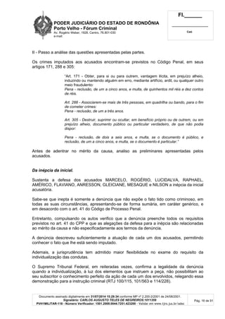 PODER JUDICIÁRIO DO ESTADO DE RONDÔNIA
Porto Velho - Fórum Criminal
Av. Rogério Weber, 1928, Centro, 76.801-030
e-mail:
Fl.______
_________________________
Cad.
Documento assinado digitalmente em 31/07/2014 15:29:34 conforme MP nº 2.200-2/2001 de 24/08/2001.
Signatário: CARLOS AUGUSTO TELES DE NEGREIROS:1011359
PVH1MILITAR-118 - Número Verificador: 1501.2009.0044.7251.423200 - Validar em www.tjro.jus.br/adoc
Pág. 16 de 91
II - Passo a análise das questões apresentadas pelas partes.
Os crimes imputados aos acusados encontram-se previstos no Código Penal, em seus
artigos 171, 288 e 305:
“Art. 171 - Obter, para si ou para outrem, vantagem ilícita, em prejuízo alheio,
induzindo ou mantendo alguém em erro, mediante artifício, ardil, ou qualquer outro
meio fraudulento:
Pena - reclusão, de um a cinco anos, e multa, de quinhentos mil réis a dez contos
de réis.
Art. 288 - Associarem-se mais de três pessoas, em quadrilha ou bando, para o fim
de cometer crimes:
Pena - reclusão, de um a três anos.
Art. 305 - Destruir, suprimir ou ocultar, em benefício próprio ou de outrem, ou em
prejuízo alheio, documento público ou particular verdadeiro, de que não podia
dispor:
Pena - reclusão, de dois a seis anos, e multa, se o documento é público, e
reclusão, de um a cinco anos, e multa, se o documento é particular.”
Antes de adentrar no mérito da causa, analiso as preliminares apresentadas pelos
acusados.
Da inépcia da inicial.
Sustenta a defesa dos acusados MARCELO, ROGÉRIO, LUCIDALVA, RAPHAEL,
AMÉRICO, FLAVIANO, ANRESSON, GLEICIANE, MESAQUE e NILSON a inépcia da inicial
acusatória.
Sabe-se que inepta é somente a denúncia que não expõe o fato tido como criminoso, em
todas as suas circunstâncias, apresentando-se de forma sumária, em caráter genérico, e
em desacordo com o art. 41 do Código de Processo Penal.
Entretanto, compulsando os autos verifico que a denúncia preenche todos os requisitos
previstos no art. 41 do CPP e que as alegações da defesa para a inépcia são relacionadas
ao mérito da causa e não especificadamente aos termos da denúncia.
A denúncia descreveu suficientemente a atuação de cada um dos acusados, permitindo
conhecer o fato que lhe está sendo imputado.
Ademais, a jurisprudência tem admitido maior flexibilidade no exame do requisito da
individualização das condutas.
O Supremo Tribunal Federal, em reiteradas vezes, confirma a legalidade da denúncia
quando a individualização, à luz dos elementos que instruem a peça, não possibilitam ao
seu subscritor o conhecimento perfeito da ação de cada um dos envolvidos, relegando essa
demonstração para a instrução criminal (RTJ 100/115, 101/563 e 114/228).
 