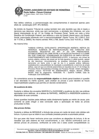PODER JUDICIÁRIO DO ESTADO DE RONDÔNIA
Porto Velho - Fórum Criminal
Av. Rogério Weber, 1928, Centro, 76.801-030
e-mail:
Fl.______
_________________________
Cad.
Documento assinado digitalmente em 31/07/2014 15:29:34 conforme MP nº 2.200-2/2001 de 24/08/2001.
Signatário: CARLOS AUGUSTO TELES DE NEGREIROS:1011359
PVH1MILITAR-118 - Número Verificador: 1501.2009.0044.7251.423200 - Validar em www.tjro.jus.br/adoc
Pág. 17 de 91
Nos delitos coletivos, a pormenorização dos comportamentos é essencial apenas para
efeito de condenação (STF, RTJ 80/822).
No âmbito do Superior Tribunal de Justiça também tem sido decidido que não é inepta a
denúncia que descreve, ainda que sem pormenores, a atividade dos infratores, em uma
liberal interpretação do art. 41 do Código de Processo Penal, "tendo em vista a linha
filosófica da Constituição Federal, que deslocou o eixo do Estado Liberal para o do Estado
Social, preocupada sobretudo com a macrocriminalidade" (Sexta Turma, HC 3.392-2, DJU
de 11.9.95, p. 28860). No mesmo sentido: RHC 2.768, Sexta Turma, DJU 16.8.93, p. 15996.
Na mesma linha:
"HABEAS CORPUS. ESTELIONATO. APROPRIAÇÃO INDÉBITA. INÉPCIA DA
DENÚNCIA. AUSÊNCIA DE INDIVIDUALIZAÇÃO DAS CONDUTAS DOS
ACUSADOS. REQUISITOS DO ART. 41 DO CPP PREENCHIDOS.
ESTABELECIMENTO DE LIAME ENTRE A ATUAÇÃO DO PACIENTE E O CRIME
EM TESE COMETIDO. POSSIBILIDADE DO EXERCÍCIO DA AMPLA DEFESA.
CONSTRANGIMENTO NÃO EVIDENCIADO.41CPP1. A denúncia, nos crimes de
autoria coletiva, embora não possa ser de todo genérica, é válida quando, apesar
de não descrever, minuciosamente, as atuações individuais dos acusados,
demonstra um liame entre o agir do réu e a suposta prática delituosa,
estabelecendo a plausibilidade da imputação e possibilitando o exercício da ampla
defesa, caso em que se entende preenchidos os requisitos do art. 41 do Código de
Processo Penal (Precedentes).41Código de Processo Penal2. Ordem denegada."
(Habeas Corpus: HC101036 RS 2008/0044350-5, Relator: Ministro JORGE
MUSSI, Data de Julgamento: 16/06/2009, T5 - QUINTA TURMA, Data de
Publicação: DJe 03/08/2009).
Os comentários acerca da responsabilidade objetiva no direito penal brasileiro é questão
a ser abordada no mérito quando, após analisar as provas o juízo decidirá se houve
responsabilidade subjetiva que permita um decreto condenatório.
Da ausência de dolo.
Sustenta a defesa dos acusados MARCELO e GLEICIANE a ausência de dolo nas práticas
apontadas como delitivas. Já a defesa de RAPAHEL, AMÉRICO e ANDERSON sustenta a
atipicidade de suas condutas.
Essas questões trazidas pelas defesas estão diretamente ligadas ao mérito da causa, pois
somente se pode chegar a esta conclusão após a apreciação de todas as provas
produzidas no feito.
Das provas ilícitas.
Sustenta a defesa de MESAQUE a ilicitude das provas em razão de terem sido obtidas sob
tortura. A prova a que se refere é sua confissão prestada perante a autoridade policial.
Em que pese não haver nenhuma prova que corrobore as alegações de tortura, é de se
ressaltar que pelo sistema do livre convencimento, o Juiz “deverá confrontá-la com as
demais provas do processo, verificando se entre ela e estas existe compatibilidade ou
 