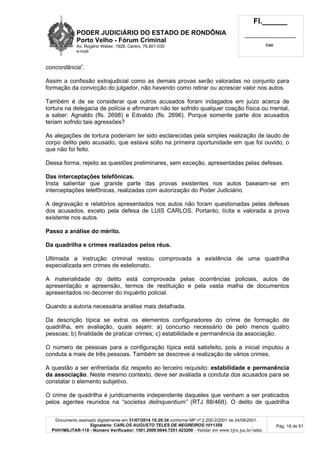 PODER JUDICIÁRIO DO ESTADO DE RONDÔNIA
Porto Velho - Fórum Criminal
Av. Rogério Weber, 1928, Centro, 76.801-030
e-mail:
Fl.______
_________________________
Cad.
Documento assinado digitalmente em 31/07/2014 15:29:34 conforme MP nº 2.200-2/2001 de 24/08/2001.
Signatário: CARLOS AUGUSTO TELES DE NEGREIROS:1011359
PVH1MILITAR-118 - Número Verificador: 1501.2009.0044.7251.423200 - Validar em www.tjro.jus.br/adoc
Pág. 18 de 91
concordância”.
Assim a confissão extrajudicial como as demais provas serão valoradas no conjunto para
formação da convicção do julgador, não havendo como retirar ou acrescer valor nos autos.
Também é de se considerar que outros acusados foram indagados em juízo acerca de
tortura na delegacia de polícia e afirmaram não ter sofrido qualquer coação física ou mental,
a saber: Agnaldo (fls. 2698) e Edvaldo (fls. 2696). Porque somente parte dos acusados
teriam sofrido tais agressões?
As alegações de tortura poderiam ter sido esclarecidas pela simples realização de laudo de
corpo delito pelo acusado, que estava solto na primeira oportunidade em que foi ouvido, o
que não foi feito.
Dessa forma, rejeito as questões preliminares, sem exceção, apresentadas pelas defesas.
Das interceptações telefônicas.
Insta salientar que grande parte das provas existentes nos autos baseiam-se em
interceptações telefônicas, realizadas com autorização do Poder Judiciário.
A degravação e relatórios apresentados nos autos não foram questionadas pelas defesas
dos acusados, exceto pela defesa de LUIS CARLOS. Portanto, lícita e valorada a prova
existente nos autos.
Passo a análise do mérito.
Da quadrilha e crimes realizados pelos réus.
Ultimada a instrução criminal restou comprovada a existência de uma quadrilha
especializada em crimes de estelionato.
A materialidade do delito está comprovada pelas ocorrências policiais, autos de
apresentação e apreensão, termos de restituição e pela vasta malha de documentos
apresentados no decorrer do inquérito policial.
Quando a autoria necessária análise mais detalhada.
Da descrição típica se extrai os elementos configuradores do crime de formação de
quadrilha, em avaliação, quais sejam: a) concurso necessário de pelo menos quatro
pessoas; b) finalidade de praticar crimes; c) estabilidade e permanência da associação.
O número de pessoas para a configuração típica está satisfeito, pois a inicial imputou a
conduta a mais de três pessoas. Também se descreve a realização de vários crimes.
A questão a ser enfrentada diz respeito ao terceiro requisito: estabilidade e permanência
da associação. Neste mesmo contexto, deve ser avaliada a conduta dos acusados para se
constatar o elemento subjetivo.
O crime de quadrilha é juridicamente independente daqueles que venham a ser praticados
pelos agentes reunidos na “societas delinquentium” (RTJ 88/468). O delito de quadrilha
 