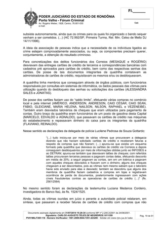 PODER JUDICIÁRIO DO ESTADO DE RONDÔNIA
Porto Velho - Fórum Criminal
Av. Rogério Weber, 1928, Centro, 76.801-030
e-mail:
Fl.______
_________________________
Cad.
Documento assinado digitalmente em 31/07/2014 15:29:34 conforme MP nº 2.200-2/2001 de 24/08/2001.
Signatário: CARLOS AUGUSTO TELES DE NEGREIROS:1011359
PVH1MILITAR-118 - Número Verificador: 1501.2009.0044.7251.423200 - Validar em www.tjro.jus.br/adoc
Pág. 19 de 91
subsiste autonomamente, ainda que os crimes para os quais foi organizado o bando sequer
venham a ser cometidos. (...) (HC 72.992/SP, Primeira Turma, Rel. Min. Celso de Mello DJ
14/11/1996).
A ideia da associação de pessoas indica que a necessidade de os indivíduos ligados ao
crime estejam comprovadamente associados, ou seja, os componentes precisam querer,
conjuntamente, a obtenção do resultado criminoso.
Para concretizações dos delitos funcionários dos Correios (MESAQUE e ROGÉRIO)
desviavam das entregas cartões de crédito de terceiros e correspondências bancárias com
cadastros pré aprovados para cartões de crédito, bem como das respectivas senhas dos
cartões. De posse de tais documentos integrantes da quadrilha contatavam as
administradoras de cartões de crédito, requisitavam os mesmos e/ou os desbloqueavam.
A quadrilha tinha membros que conseguiam através de órgãos públicos, com funcionários
responsáveis por consultas em sistemas de informática, os dados pessoais das vítimas para
utilização quando do desbloqueio das senhas ou solicitações dos cartões (ALESSANDRA
SALES e JONATAS).
De posse dos cartões faziam uso do “saldo limite”, efetuando várias compras no comércio
local e pela internet (AMÉRICO, ANDERSON, ANDRESON, CAIO CÉSAR, CAIO SEAN,
FÁBIO, GLEICIANE, MARIA HELENA, NAILSON, NILSON, RAPHAEL e VEZENEIBE).
Também eram desviados talonários de cheques que eram utilizados para pagamento de
contas. Outro braço da quadrilha eram funcionários de um posto de gasolina desta Capital
(MARCELO, EDVALDO e AGNALDO), que passavam os cartões de crédito nas máquinas
do estabelecimento e repassavam dinheiro do caixa para os integrantes da quadrilha
(FLAVIANO, REINALDO).
Nesse sentido as declarações da delegada de polícia Lucilene Pedrosa de Souza Gottardo:
“(...) tudo iniciou-se por meio de várias vítimas que procuravam a delegacia
dizendo que não haviam solicitado cartões de crédito e receberam faturas a
respeito de compras que não fizeram; (…) apurou-se que existia um esquema
formado pela quadrilha que desviava os cartões de crédito via Correios e depois
conseguiam desbloqueá-los por meio de informações obtidas junto ao INFOSEG e
ao DETRAN; apurou-se também que desviavam talões de cheques; com referidos
talões procuravam terceiras pessoas e pagavam contas delas, efetuando desconto
em média de 20%; a seguir pegavam as contas, iam em um lotérica e pagavam
com aqueles cheques desviados e ficavam com o dinheiro; alguns dos cheques
chegavam a ser descontados, pois as vítimas nem mesmo sabiam que o talonário
havia sido enviado para elas e desviado; também se descobriu que alguns dos
membros da quadrilha faziam cadastros e compras em lojas e registravam
ocorrência de perda de documentos, posteriormente ingressavam com ações
cíveis fraudulentas contras as operadoras de cartões de crédito (…)” (fls.
2561/2564)
No mesmo sentido foram as declarações da testemunha Luciana Medeiros Cordeiro,
investigadora do Banco Itaú, às fls. 1524/1525.
Ainda, todas as vítimas ouvidas em juízo e perante a autoridade policial relataram, em
síntese, que passaram a receber faturas de cartões de crédito com compras que não
 