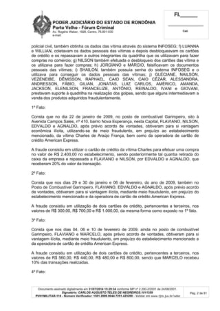 PODER JUDICIÁRIO DO ESTADO DE RONDÔNIA
Porto Velho - Fórum Criminal
Av. Rogério Weber, 1928, Centro, 76.801-030
e-mail:
Fl.______
_________________________
Cad.
Documento assinado digitalmente em 31/07/2014 15:29:34 conforme MP nº 2.200-2/2001 de 24/08/2001.
Signatário: CARLOS AUGUSTO TELES DE NEGREIROS:1011359
PVH1MILITAR-118 - Número Verificador: 1501.2009.0044.7251.423200 - Validar em www.tjro.jus.br/adoc
Pág. 2 de 91
policial civil, também obtinha os dados das vítima através do sistema INFOSEG; f) LUANNA
e WILLIAN, coletavam os dados pessoais das vítimas e depois desbloqueavam os cartões
de crédito e os repassavam a outros integrantes da quadrilha que os utilizavam para fazer
compras no comércio; g) NILSON também efetuada o desbloqueio dos cartões das vítima e
os utilizava para fazer compras; h) JORGIANO e MÁRCIO, falsificavam os documentos
pessoais das vítimas; i) SHAILON, também possuía senha do sistema INFOSEG e o
utilizava para conseguir os dados pessoais das vítimas; j) GLECIANE, NAILSON,
VEZENEIBE, DÊMISSON, RAPHAEL, CAIO SEAN, CAIO CÉZAR, ALESSANDRA,
ANDRESSON, FÁBIO, GILIAN, JONATAS, LUIZ CARLOS, AMÉRICO, AMANDA,
JACKSON, ELENILSON, FRANCELIZE, ANTÔNIO, REINALDO, IVANI e GIOVANI,
prestavam suporte à quadrilha na realização dos golpes, sendo que alguns intermediavam a
venda dos produtos adquiridos fraudulentamente.
1º Fato:
Consta que no dia 22 de janeiro de 2009, no posto de combustível Garimpeiro, sito à
Avenida Campos Sales, nº 410, bairro Nova Esperança, nesta Capital, FLAVIANO, NILSON,
EDVALDO e AGNALDO, após prévio acordo de vontades, obtiveram para si vantagem
econômica ilícita, utilizando-se de meio fraudulento, em prejuízo ao estabelecimento
mencionado, da vítima Charles de Araújo França, bem como da operadora de cartão de
crédito American Express.
A fraude consistiu em utilizar o cartão de crédito da vítima Charles para efetuar uma compra
no valor de R$ 2.400,00 no estabelecimento, sendo posteriormente tal quantia retirada do
caixa da empresa e repassada a FLAVIANO e NILSON, por EDVALDO e AGNALDO, que
receberam 20% do valor da transação.
2º Fato:
Consta que nos dias 29 e 30 de janeiro e 06 de fevereiro, do ano de 2009, também no
Posto de Combustível Garimpeiro, FLAVIANO, EDVALDO e AGNALDO, após prévio acordo
de vontades, obtiveram para si vantagem ilícita, mediante meio fraudulento, em prejuízo do
estabelecimento mencionado e da operadora de cartão de crédito American Express.
A fraude consistiu em utilização de dois cartões de crédito, pertencentes a terceiros, nos
valores de R$ 300,00, R$ 700,00 e R$ 1.000,00, da mesma forma como exposto no 1º fato.
3º Fato:
Consta que nos dias 04, 06 e 10 de fevereiro de 2009, ainda no posto de combustível
Garimpeiro, FLAVIANO e MARCELO, após prévio acordo de vontades, obtiveram para si
vantagem ilícita, mediante meio fraudulento, em prejuízo do estabelecimento mencionado e
da operadora de cartão de crédito American Express.
A fraude consistiu em utilização de dois cartões de crédito, pertencentes a terceiros, nos
valores de R$ 560,00, R$ 440,00, R$ 480,00 e R$ 800,00, sendo que MARCELO recebeu
10% das transações realizadas.
4º Fato:
 