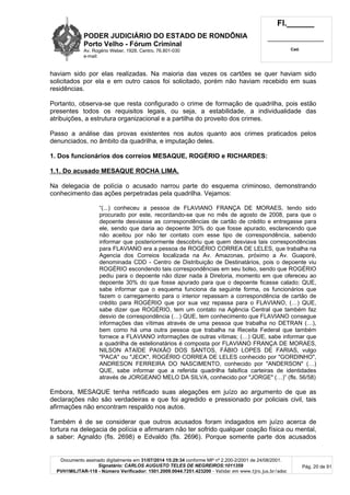 PODER JUDICIÁRIO DO ESTADO DE RONDÔNIA
Porto Velho - Fórum Criminal
Av. Rogério Weber, 1928, Centro, 76.801-030
e-mail:
Fl.______
_________________________
Cad.
Documento assinado digitalmente em 31/07/2014 15:29:34 conforme MP nº 2.200-2/2001 de 24/08/2001.
Signatário: CARLOS AUGUSTO TELES DE NEGREIROS:1011359
PVH1MILITAR-118 - Número Verificador: 1501.2009.0044.7251.423200 - Validar em www.tjro.jus.br/adoc
Pág. 20 de 91
haviam sido por elas realizadas. Na maioria das vezes os cartões se quer haviam sido
solicitados por ela e em outro casos foi solicitado, porém não haviam recebido em suas
residências.
Portanto, observa-se que resta configurado o crime de formação de quadrilha, pois estão
presentes todos os requisitos legais, ou seja, a estabilidade, a individualidade das
atribuições, a estrutura organizacional e a partilha do proveito dos crimes.
Passo a análise das provas existentes nos autos quanto aos crimes praticados pelos
denunciados, no âmbito da quadrilha, e imputação deles.
1. Dos funcionários dos correios MESAQUE, ROGÉRIO e RICHARDES:
1.1. Do acusado MESAQUE ROCHA LIMA.
Na delegacia de polícia o acusado narrou parte do esquema criminoso, demonstrando
conhecimento das ações perpetradas pela quadrilha. Vejamos:
“(...) conheceu a pessoa de FLAVIANO FRANÇA DE MORAES, tendo sido
procurado por este, recordando-se que no mês de agosto de 2008, para que o
depoente desviasse as correspondências de cartão de crédito e entregasse para
ele, sendo que daria ao depoente 30% do que fosse apurado, esclarecendo que
não aceitou por não ter contato com esse tipo de correspondência, sabendo
informar que posteriormente descobriu que quem desviava tais correspondências
para FLAVIANO era a pessoa de ROGÉRIO CORREA DE LELES, que trabalha na
Agencia dos Correios localizada na Av. Amazonas, próximo a Av. Guaporé,
denominada CDD - Centro de Distribuição de Destinatários, pois o depoente viu
ROGÉRIO escondendo tais correspondências em seu bolso, sendo que ROGÉRIO
pediu para o depoente não dizer nada à Diretoria, momento em que ofereceu ao
depoente 30% do que fosse apurado para que o depoente ficasse calado; QUE,
sabe informar que o esquema funciona da seguinte forma, os funcionários que
fazem o carregamento para o interior repassam a correspondência de cartão de
crédito para ROGÉRIO que por sua vez repassa para o FLAVIANO, (…) QUE,
sabe dizer que ROGÉRIO, tem um contato na Agência Central que também faz
desvio de correspondência (…) QUE, tem conhecimento que FLAVIANO consegue
informações das vítimas através de uma pessoa que trabalha no DETRAN (…),
bem como há uma outra pessoa que trabalha na Receita Federal que também
fornece a FLAVIANO informações de outras vítimas; (…) QUE, sabe informar que
a quadrilha de estelionatários é composta por FLAVIANO FRANÇA DE MORAES,
NILSON ATAÍDE PAIXÃO DOS SANTOS, FÁBIO LOPES DE FARIAS, vulgo
"PACA" ou "JECK", ROGÉRIO CORREA DE LELES conhecido por "GORDINHO",
ANDRESON FERREIRA DO NASCIMENTO, conhecido por "ANDERSON" (…)
QUE, sabe informar que a referida quadrilha falsifica carteiras de identidades
através de JORGEANO MELO DA SILVA, conhecido por "JORGE" (…)” (fls. 56/58)
Embora, MESAQUE tenha retificado suas alegações em juízo ao argumento de que as
declarações não são verdadeiras e que foi agredido e pressionado por policiais civil, tais
afirmações não encontram respaldo nos autos.
Também é de se considerar que outros acusados foram indagados em juízo acerca de
tortura na delegacia de polícia e afirmaram não ter sofrido qualquer coação física ou mental,
a saber: Agnaldo (fls. 2698) e Edvaldo (fls. 2696). Porque somente parte dos acusados
 