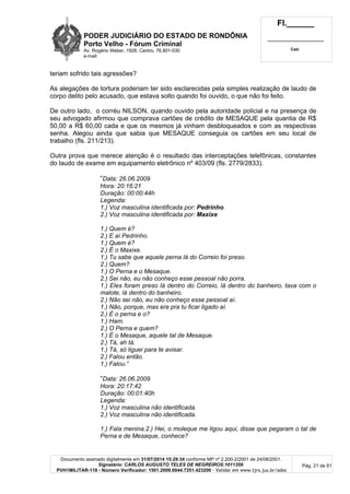 PODER JUDICIÁRIO DO ESTADO DE RONDÔNIA
Porto Velho - Fórum Criminal
Av. Rogério Weber, 1928, Centro, 76.801-030
e-mail:
Fl.______
_________________________
Cad.
Documento assinado digitalmente em 31/07/2014 15:29:34 conforme MP nº 2.200-2/2001 de 24/08/2001.
Signatário: CARLOS AUGUSTO TELES DE NEGREIROS:1011359
PVH1MILITAR-118 - Número Verificador: 1501.2009.0044.7251.423200 - Validar em www.tjro.jus.br/adoc
Pág. 21 de 91
teriam sofrido tais agressões?
As alegações de tortura poderiam ter sido esclarecidas pela simples realização de laudo de
corpo delito pelo acusado, que estava solto quando foi ouvido, o que não foi feito.
De outro lado, o corréu NILSON, quando ouvido pela autoridade policial e na presença de
seu advogado afirmou que comprava cartões de crédito de MESAQUE pela quantia de R$
50,00 a R$ 60,00 cada e que os mesmos já vinham desbloqueados e com as respectivas
senha. Alegou ainda que sabia que MESAQUE conseguia os cartões em seu local de
trabalho (fls. 211/213).
Outra prova que merece atenção é o resultado das interceptações telefônicas, constantes
do laudo de exame em equipamento eletrônico nº 403/09 (fls. 2779/2833).
“Data: 26.06.2009
Hora: 20:16:21
Duração: 00:00:44h
Legenda:
1.) Voz masculina identificada por: Pedrinho
2.) Voz masculina identificada por: Maxixe
1.) Quem é?
2.) E aí Pedrinho.
1.) Quem é?
2.) É o Maxixe.
1.) Tu sabe que aquele perna lá do Correio foi preso.
2.) Quem?
1.) O Perna e o Mesaque.
2.) Sei não, eu não conheço esse pessoal não porra.
1.) Eles foram preso lá dentro do Correio, lá dentro do banheiro, tava com o
malote, lá dentro do banheiro.
2.) Não sei não, eu não conheço esse pessoal aí.
1.) Não, porque, mas era pra tu ficar ligado aí.
2.) É o perna e o?
1.) Ham.
2.) O Perna e quem?
1.) É o Mesaque, aquele tal de Mesaque.
2.) Tá, ah tá.
1.) Tá, só liguei para te avisar.
2.) Falou então.
1.) Falou.”
“Data: 26.06.2009
Hora: 20:17:42
Duração: 00:01:40h
Legenda:
1.) Voz masculina não identificada.
2.) Voz masculina não identificada.
1.) Fala menina.2.) Hei, o moleque me ligou aqui, disse que pegaram o tal de
Perna e de Mesaque, conhece?
 