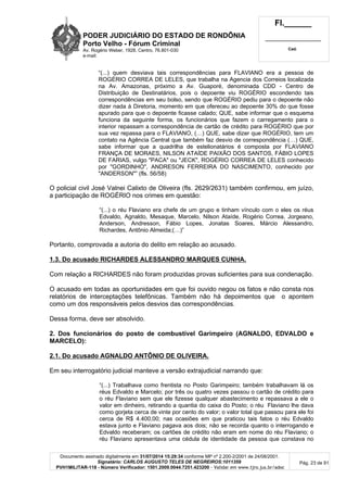 PODER JUDICIÁRIO DO ESTADO DE RONDÔNIA
Porto Velho - Fórum Criminal
Av. Rogério Weber, 1928, Centro, 76.801-030
e-mail:
Fl.______
_________________________
Cad.
Documento assinado digitalmente em 31/07/2014 15:29:34 conforme MP nº 2.200-2/2001 de 24/08/2001.
Signatário: CARLOS AUGUSTO TELES DE NEGREIROS:1011359
PVH1MILITAR-118 - Número Verificador: 1501.2009.0044.7251.423200 - Validar em www.tjro.jus.br/adoc
Pág. 23 de 91
“(...) quem desviava tais correspondências para FLAVIANO era a pessoa de
ROGÉRIO CORREA DE LELES, que trabalha na Agencia dos Correios localizada
na Av. Amazonas, próximo a Av. Guaporé, denominada CDD - Centro de
Distribuição de Destinatários, pois o depoente viu ROGÉRIO escondendo tais
correspondências em seu bolso, sendo que ROGÉRIO pediu para o depoente não
dizer nada à Diretoria, momento em que ofereceu ao depoente 30% do que fosse
apurado para que o depoente ficasse calado; QUE, sabe informar que o esquema
funciona da seguinte forma, os funcionários que fazem o carregamento para o
interior repassam a correspondência de cartão de crédito para ROGÉRIO que por
sua vez repassa para o FLAVIANO, (…) QUE, sabe dizer que ROGÉRIO, tem um
contato na Agência Central que também faz desvio de correspondência (…) QUE,
sabe informar que a quadrilha de estelionatários é composta por FLAVIANO
FRANÇA DE MORAES, NILSON ATAÍDE PAIXÃO DOS SANTOS, FÁBIO LOPES
DE FARIAS, vulgo "PACA" ou "JECK", ROGÉRIO CORREA DE LELES conhecido
por "GORDINHO", ANDRESON FERREIRA DO NASCIMENTO, conhecido por
"ANDERSON"” (fls. 56/58)
O policial civil José Valnei Calixto de Oliveira (fls. 2629/2631) também confirmou, em juízo,
a participação de ROGÉRIO nos crimes em questão:
“(...) o réu Flaviano era chefe de um grupo e tinham vínculo com o eles os réus
Edvaldo, Agnaldo, Mesaque, Marcelo, Nilson Ataíde, Rogério Correa, Jorgeano,
Anderson, Andresson, Fábio Lopes, Jonatas Soares, Márcio Alessandro,
Richardes, Antônio Almeida;(…)”
Portanto, comprovada a autoria do delito em relação ao acusado.
1.3. Do acusado RICHARDES ALESSANDRO MARQUES CUNHA.
Com relação a RICHARDES não foram produzidas provas suficientes para sua condenação.
O acusado em todas as oportunidades em que foi ouvido negou os fatos e não consta nos
relatórios de interceptações telefônicas. Também não há depoimentos que o apontem
como um dos responsáveis pelos desvios das correspondências.
Dessa forma, deve ser absolvido.
2. Dos funcionários do posto de combustível Garimpeiro (AGNALDO, EDVALDO e
MARCELO):
2.1. Do acusado AGNALDO ANTÔNIO DE OLIVEIRA.
Em seu interrogatório judicial manteve a versão extrajudicial narrando que:
“(...) Trabalhava como frentista no Posto Garimpeiro; também trabalhavam lá os
réus Edvaldo e Marcelo; por três ou quatro vezes passou o cartão de crédito para
o réu Flaviano sem que ele fizesse qualquer abastecimento e repassava a ele o
valor em dinheiro, retirando a quantia do caixa do Posto; o réu Flaviano lhe dava
como gorjeta cerca de vinte por cento do valor; o valor total que passou para ele foi
cerca de R$ 4.400,00; nas ocasiões em que praticou tais fatos o réu Edvaldo
estava junto e Flaviano pagava aos dois; não se recorda quanto o interrogando e
Edvaldo receberam; os cartões de crédito não eram em nome do réu Flaviano; o
réu Flaviano apresentava uma cédula de identidade da pessoa que constava no
 