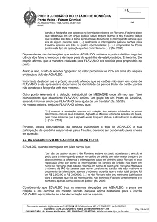 PODER JUDICIÁRIO DO ESTADO DE RONDÔNIA
Porto Velho - Fórum Criminal
Av. Rogério Weber, 1928, Centro, 76.801-030
e-mail:
Fl.______
_________________________
Cad.
Documento assinado digitalmente em 31/07/2014 15:29:34 conforme MP nº 2.200-2/2001 de 24/08/2001.
Signatário: CARLOS AUGUSTO TELES DE NEGREIROS:1011359
PVH1MILITAR-118 - Número Verificador: 1501.2009.0044.7251.423200 - Validar em www.tjro.jus.br/adoc
Pág. 24 de 91
cartão; a fotografia que aparecia na identidade não era de Flaviano; Flaviano disse
que trabalhava em um órgão público salvo engano Ibama; o réu Flaviano falava
que o cartão era dele e como apresentava documento o interrogando achava que
era de algum parente dele; (…) realmente o interrogando passou cartões para
Flaviano apenas em três ou quatro oportunidades; (…) o proprietário do Posto
proibia este tipo de operação que fez com Flaviano; (...)” (fls. 2698)
Depreende-se das declarações que embora AGNALDO confesse a prática delitiva, nega ter
ciência dos fatos criminosos e de fazer parte da quadrilha de estelionatários. Entretanto, Ele
próprio afirmou que a manobra realizada para FLAVIANO era proibida pelo proprietário do
posto.
Aliado a isso, o fato de receber “gorjetas”, no valor percentual de 20% em cima dos saques
evidencia o dolo de AGNALDO.
Importante destacar que o próprio acusado afirmou que os cartões não eram em nome de
FLAVIANO e ele apresentava documento de identidade da pessoa titular do cartão, porém
não constava a fotografia dele nos mesmos.
Outro ponto relevante é a delação extrajudicial de MESAQUE onde afirmou que: “tem
conhecimento que atualmente FLAVIANO aplicou um golpe em um Posto de Gasolina,
sabendo informar ainda que FLAVIANO tinha ajuda de um frentista” (fls. 56/58).
Na mesma esteira, em juízo FLAVIANO afirmou que:
“(...) assume a acusação apenas em relação aos saques efetuados no posto
Garimpeiro com os réus Edivaldo, Agnaldo e Marcelo; conhecia apenas um deles,
pelo nome achando que é Agnaldo e ele foi quem efetuou a divisão com os demais
(...)” (fls. 2733).
Portanto, essas circunstâncias da conduta evidenciam o dolo de AGNALDO e sua
participação da quadrilha responsável pelas fraudes, devendo ser condenado pelos crimes
em questão.
2.2. Do acusado EDVALDO GALDINO DA SILVA FILHO.
EDVALDO, quando interrogado em juízo narrou que:
“por três ou quatro vezes o réu Flaviano esteve no posto abasteceu o veículo e
pediu para o interrogando passar no cartão de crédito um valor maior do que o do
abastecimento; a diferença o interrogando dava em dinheiro para Flaviano e este
repassava vinte por cento ao interrogando; os cartões de crédito não eram em
nome de Flaviano, mas não se recorda em nome de quem era; Flaviano informava
o número de RG da pessoa cujo nome constava no cartão; ele não mostrava o
documento de identidade, apenas o número; acredita que o valor total passou foi
de R$ 2.500,00 a R$ 3.000,00; (…) o réu Flaviano não deu nenhuma justificativa
para a proposta que fez ao interrogando; não conhecia Flaviano anteriormente e o
conheceu apenas como cliente do posto;” (fls. 2696)
Considerando que EDVALDO traz as mesmas alegações que AGNALDO, a prova em
relação a ele caminha no mesmo sentido daquela acima destacada para o corréu
AGNALDO, aproveitando-se a fundamentação acima exposta.
 