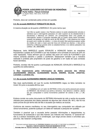PODER JUDICIÁRIO DO ESTADO DE RONDÔNIA
Porto Velho - Fórum Criminal
Av. Rogério Weber, 1928, Centro, 76.801-030
e-mail:
Fl.______
_________________________
Cad.
Documento assinado digitalmente em 31/07/2014 15:29:34 conforme MP nº 2.200-2/2001 de 24/08/2001.
Signatário: CARLOS AUGUSTO TELES DE NEGREIROS:1011359
PVH1MILITAR-118 - Número Verificador: 1501.2009.0044.7251.423200 - Validar em www.tjro.jus.br/adoc
Pág. 25 de 91
Portanto, deve ser condenado pelos crimes em questão.
2.3. Do acusado MARCELO TORQUATO DA SILVA.
A mesma situação se dá quanto a MARCELO. Em juízo narrou que:
“por três ou quatro vezes o réu Flaviano esteve no posto abastecendo veículos e
solicitava que o interrogando passasse um valor superior ao do abastecimento e
devolvesse a diferença em dinheiro, em contrapartida daria uma gorjeta ao
interrogando; aceitou a proposta naquelas três ou quatro vezes assim procedeu;
recebeu de gorjetas um total de cerca de R$ 250,00;(…) não observou em nome
de quem era o cartão de crédito;(...) o dono do posto não autorizava passar cartão
de crédito em valor a maior para dar troco em dinheiro ao cliente;(...) não achou
estranha a diferença grande entre os abastecimentos e os valores passados nos
cartões;” (fls. 2685/2686).
Repisa-se, tanto MARCELO quanto EDVALDO e AGNALDO faziam as manobras
fraudulentas a pedido de FLAVIANO e por ela recebiam uma comissão em torno de 20% do
valor repassado. Todos afirmam que os cartões não eram em nome de FLAVIANO e que
mesmo achando estranho o pedido o acolheram. Destacaram também que a manobra
realizada é proibida pelo proprietário do posto de gasolina e em razão de suas condutas
foram demitidos.
Portanto, dúvidas não há quanto a participação de AGNALDO, EDVALDO e MARCELO na
quadrilha de estilionatários.
3. Dos responsáveis pelas informações de dados pessoais das vítimas
(ALESSANDRA ARAÚJO, ALESSANDRA SALES, DINORÁ, GILIAN, JONATAS,
LUCIANA e LUCIDALVA).
3.1. Da acusada ALESSANDRA RIBEIRO ARAÚJO FERREIRA.
Nas duas oportunidades em que foi ouvida ALESSANDRA negou os fatos narrados na
inicial. Em juízo a acusada afirmou que:
“(...) trabalhava em um setor do DETRAN e tinha uma senha pessoal para acesso
ao RENACH; não fornecia sua senha a terceiros, mas deixava o sistema aberto
em seu computador e outros funcionários poderiam ter acesso a ele (...)” (fls.
2676)
Embora conste nos autos documento do DETRAN informando ter sido a senha da acusada
utilizada para pesquisas dos dados pessoais de algumas das vítimas (fls. 461), não há nos
autos provas de que tenha sido de fato a acusada que realizou as buscas.
Conforme ela mesma manifestou no seu interrogatório seu computador era utilizado por
vários funcionários, podendo qualquer um deles ter realizado a pesquisa em questão.
Também é possível que a acusada tenha passado informações a despachantes ou
funcionários de autoescola e que eles fizeram uso indevido dos mesmos. O "possível ter"
não é a certeza necessária para a condenação, que exige provas claras e concretas que,
para Ela, não restaram configuradas.
 