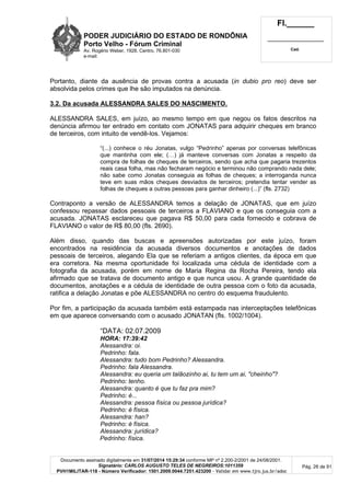 PODER JUDICIÁRIO DO ESTADO DE RONDÔNIA
Porto Velho - Fórum Criminal
Av. Rogério Weber, 1928, Centro, 76.801-030
e-mail:
Fl.______
_________________________
Cad.
Documento assinado digitalmente em 31/07/2014 15:29:34 conforme MP nº 2.200-2/2001 de 24/08/2001.
Signatário: CARLOS AUGUSTO TELES DE NEGREIROS:1011359
PVH1MILITAR-118 - Número Verificador: 1501.2009.0044.7251.423200 - Validar em www.tjro.jus.br/adoc
Pág. 26 de 91
Portanto, diante da ausência de provas contra a acusada (in dubio pro reo) deve ser
absolvida pelos crimes que lhe são imputados na denúncia.
3.2. Da acusada ALESSANDRA SALES DO NASCIMENTO.
ALESSANDRA SALES, em juízo, ao mesmo tempo em que negou os fatos descritos na
denúncia afirmou ter entrado em contato com JONATAS para adquirir cheques em branco
de terceiros, com intuito de vendê-los. Vejamos:
“(...) conhece o réu Jonatas, vulgo “Pedrinho” apenas por conversas telefônicas
que mantinha com ele; (…) já manteve conversas com Jonatas a respeito da
compra de folhas de cheques de terceiros, sendo que acha que pagaria trezentos
reais casa folha, mas não fecharam negócio e terminou não comprando nada dele;
não sabe como Jonatas conseguia as folhas de cheques; a interroganda nunca
teve em suas mãos cheques desviados de terceiros; pretendia tentar vender as
folhas de cheques a outras pessoas para ganhar dinheiro (...)” (fls. 2732)
Contraponto a versão de ALESSANDRA temos a delação de JONATAS, que em juízo
confessou repassar dados pessoais de terceiros a FLAVIANO e que os conseguia com a
acusada. JONATAS esclareceu que pagava R$ 50,00 para cada fornecido e cobrava de
FLAVIANO o valor de R$ 80,00 (fls. 2690).
Além disso, quando das buscas e apreensões autorizadas por este juízo, foram
encontrados na residência da acusada diversos documentos e anotações de dados
pessoais de terceiros, alegando Ela que se referiam a antigos clientes, da época em que
era corretora. Na mesma oportunidade foi localizada uma cédula de identidade com a
fotografia da acusada, porém em nome de Maria Regina da Rocha Pereira, tendo ela
afirmado que se tratava de documento antigo e que nunca usou. A grande quantidade de
documentos, anotações e a cédula de identidade de outra pessoa com o foto da acusada,
ratifica a delação Jonatas e põe ALESSANDRA no centro do esquema fraudulento.
Por fim, a participação da acusada também está estampada nas interceptações telefônicas
em que aparece conversando com o acusado JONATAN (fls. 1002/1004).
“DATA: 02.07.2009
HORA: 17:39:42
Alessandra: oi.
Pedrinho: fala.
Alessandra: tudo bom Pedrinho? Alessandra.
Pedrinho: fala Alessandra.
Alessandra: eu queria um talãozinho ai, tu tem um ai, "cheinho"?
Pedrinho: tenho.
Alessandra: quanto é que tu faz pra mim?
Pedrinho: é...
Alessandra: pessoa física ou pessoa jurídica?
Pedrinho: é física.
Alessandra: han?
Pedrinho: é física.
Alessandra: jurídica?
Pedrinho: física.
 
