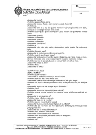PODER JUDICIÁRIO DO ESTADO DE RONDÔNIA
Porto Velho - Fórum Criminal
Av. Rogério Weber, 1928, Centro, 76.801-030
e-mail:
Fl.______
_________________________
Cad.
Documento assinado digitalmente em 31/07/2014 15:29:34 conforme MP nº 2.200-2/2001 de 24/08/2001.
Signatário: CARLOS AUGUSTO TELES DE NEGREIROS:1011359
PVH1MILITAR-118 - Número Verificador: 1501.2009.0044.7251.423200 - Validar em www.tjro.jus.br/adoc
Pág. 27 de 91
Alessandra: como?
Pedrinho: pessoa física, porra.
Alessandra: pessoa física... (sem compreensão), física né?
Pedrinho: é.
Alessandra: sim, e tu faz por quanto meninão? ver um precinho bom, bom,
bom que eu vou pegar contigo sete horas.
Pedrinho: qual? qual? qual? qual? qual? Deixa eu ver. Dar quinhentos contos
nele?
Alessandra: quanto?
Pedrinho: quinhentos.
Alessandra: quanto?
Pedrinho: quinhentos.
Alessandra: quinhentos?
Pedrinho: é.
Alessandra: não, não, não, deixa, deixa quieto. deixa quieto. Ta muito caro
bobo
Pedrinho: ta muito caro?
Alessandra: ta na tem como não meu amorzinho.
Pedrinho: quanto que tu quer pagar?
Alessandra: se tu quiser trezentos eu levo trezentos pra ti sete horas na mão.
Na mão trezentos, sete, sete horas em ponto eu deixo o dinheiro contigo.
Pedrinho: eu vou te ligar já, já aqui, eu vou ver com um colega meu.
Alessandra: então ta, falou.
Pedrinho: falou.
Alessandra: ta tchau.”
“DATA: 03.07.2009
HORA: 08:41:50
Pedrinho: quem “abras"?
Alessandra: oi Pedrinho, bom dia, é a Alessandra.
Pedrinho: bom dia meu amor. Pode falar.
Alessandra: cadê tu ficou de me ligar ontem e não me ligou amigo?
Pedrinho: ah eu vou vender pro menino aqui, eu fiz por mil conto, os dois pra
ele.
Alessandra: tem como me arranjar agora de manhã?
Pedrinho: han?
Alessandra: tem como passar agora de manhã?
Pedrinho: mas é porque eu vendi pro menino. porra. só tô esperando ele vir
buscar.
Alessandra: tu tem quantas ai?
Pedrinho: rapaz não tem mais não.
Alessandra: e as que tu vendeu?
Pedrinho: as que eu vendi já foi tudo já.
Alessandra: tu, mas, mas ta, ta contigo ainda ai, não ta?
Pedrinho: ta. Ele vai trazer, ele ficou de trazer o dinheiro pra mim nove horas
pra pegar os dois.
Alessandra: só, só tem duas folhas ai?
Pedrinho: não, tem dois talão porra.
Alessandra: ou me vende um ai Pedrinho.
Pedrinho: mas eu já vendi pra ele mil conto os dois porra.
Alessandra: quanto?
Pedrinho: mil.
 