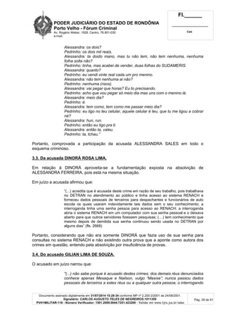 PODER JUDICIÁRIO DO ESTADO DE RONDÔNIA
Porto Velho - Fórum Criminal
Av. Rogério Weber, 1928, Centro, 76.801-030
e-mail:
Fl.______
_________________________
Cad.
Documento assinado digitalmente em 31/07/2014 15:29:34 conforme MP nº 2.200-2/2001 de 24/08/2001.
Signatário: CARLOS AUGUSTO TELES DE NEGREIROS:1011359
PVH1MILITAR-118 - Número Verificador: 1501.2009.0044.7251.423200 - Validar em www.tjro.jus.br/adoc
Pág. 28 de 91
Alessandra: os dois?
Pedrinho: os dois mil reais.
Alessandra: ta doido mano, mas tu não tem, não tem nenhuma, nenhuma
folha solta não?
Pedrinho: tinha, mas acabei de vender, duas folhas do SUDAMERIS.
Alessandra: quanto?
Pedrinho: eu vendi vinte real cada um pro menino.
Alessandra: não tem nenhuma ai não?
Pedrinho: nenhuma (risos).
Alessandra: vai pegar que horas? Eu to precisando.
Pedrinho: acho que vou pegar só meio dia mas uns com o menino lá.
Alessandra: meio dia?
Pedrinho: é.
Alessandra: tem como, tem como me passar meio dia?
Pedrinho: eu ligo no teu celular, aquele celular é teu, que tu me ligou a cobrar
né?
Alessandra: hun, run.
Pedrinho: então eu ligo pra ti.
Alessandra: então ta, valeu.
Pedrinho: ta, tchau.”
Portanto, comprovada a participação da acusada ALESSANDRA SALES em todo o
esquema criminoso.
3.3. Da acusada DINORÁ ROSA LIMA.
Em relação à DINORÁ aproveita-se a fundamentação exposta na absolvição de
ALESSANDRA FERREIRA, pois está na mesma situação.
Em juízo a acusada afirmou que:
“(...) acredita que é acusada deste crime em razão de seu trabalho, pois trabalhava
no DETRAN no atendimento ao público e tinha acesso ao sistema RENACH e
forneceu dados pessoais de terceiros para despachantes e funcionários de auto
escola os quais usaram indevidamente tais dados sem o seu conhecimento; a
interroganda tinha uma senha pessoa para acesso ao RENACH; a interroganda
abria o sistema RENACH em um computador com sua senha pessoal e o deixava
aberto para que outros servidores fizessem pesquisas; (…) tem conhecimento que
mesmo depois de demitida sua senha continuou sendo usada no DETRAN por
alguns dias” (fls. 2668)
Portanto, considerando que não era somente DINORÁ que fazia uso de sua senha para
consultas no sistema RENACH e não existindo outra prova que a aponte como autora dos
crimes em questão, entendo pela absolvição por insuficiência de provas.
3.4. Do acusado GILIAN LIMA DE SOUZA.
O acusado em juízo narrou que:
"(...) não sabe porque é acusado destes crimes; dos demais réus denunciados
conhece apenas Mesaque e Nailson, vulgo “Maxixe”; nunca passou dados
pessoais de terceiros a estes réus ou a qualquer outra pessoa; o interrogando
 