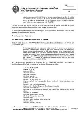 PODER JUDICIÁRIO DO ESTADO DE RONDÔNIA
Porto Velho - Fórum Criminal
Av. Rogério Weber, 1928, Centro, 76.801-030
e-mail:
Fl.______
_________________________
Cad.
Documento assinado digitalmente em 31/07/2014 15:29:34 conforme MP nº 2.200-2/2001 de 24/08/2001.
Signatário: CARLOS AUGUSTO TELES DE NEGREIROS:1011359
PVH1MILITAR-118 - Número Verificador: 1501.2009.0044.7251.423200 - Validar em www.tjro.jus.br/adoc
Pág. 29 de 91
não tem acesso ao INFOSEG; nunca fez compras utilizando cartões de crédito
de terceiros; nunca participou de desvio de correspondências dos Correios;
nunca recebeu do réu Mesaque cartões de terceiros; nunca negociou cartões
de créditos com outras pessoas; (...)" (fls. 2701)
Embora, conste nos autos indícios de que GILIAN fornecia dados pessoais ao grupo
criminoso, a acusação não conseguiu trazer provas nesse sentido.
As interceptações telefônicas não apontam para essa modalidade delituosa e nem um outro
acusado ou testemunha o apontou.
Portanto, deve ser absolvido.
3.5. Do acusado JONATAS SOARES DE OLIVEIRA.
De outro lado, Quando a JONATAS não restam dúvidas de sua participação nos crimes. Em
juízo afirmou que:
“o interrogando realmente repassava dados pessoais de terceiras pessoas ao réu
Flaviano; o interrogando conseguia tais dados pessoais com a ré Alessandra
Sales, aquela que não trabalha no DETRAN; não sabe como ela conseguia tais
dados; pagava R$ 50,00 para cada fornecido; cobrava R$ 80,00 de Flaviano e
portanto ganhava R$ 30,00; comprava folhas de cheque de terceiros com a pessoa
de Isaias, o qual já faleceu; pagava dez reais cada folha e vendia por vinte reais ao
réu Flaviano; (…) o apelido do interrogando é Pedrinho; fazia negócios com o réu
Flaviano por telefone (...)” (fls. 2690)
As interceptações telefônicas constantes às fls. 1000/1004 também comprovam a
participação de JONATAS no esquema criminoso. Cito alguma delas:
“DATA: 26.06.2009
HORA: 19:44:32
Pedrinho: fala.
Flaviano: menina.
Pedrinho: quem é?
Flaviano: ta onde?
Pedrinho: to tem casa.
Flaviano: tá, tem quanto aí?
Pedrinho: ah ele não me deu não, tá com ele lá. Ah é seis, três não era pra
puxar?
Flaviano: é, é. E o American é teu.
Pedrinho: tu é doido, não quero não, não puxei ele não.
Flaviano: puxou não né?
Pedrinho: tu é doido, esse ai ninguém quer não, só dar dor de cabeça, só dar
atraso.
Flaviano: só atraso é?
Pedrinho: só atrasa isso porra.
Flaviano: deixou de criação né?
Pedrinho: não.
Flaviano: heim, qualquer coisa tu me liga.
Pedrinho: han.
Flaviano: tá com o cara é?
 