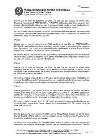 PODER JUDICIÁRIO DO ESTADO DE RONDÔNIA
Porto Velho - Fórum Criminal
Av. Rogério Weber, 1928, Centro, 76.801-030
e-mail:
Fl.______
_________________________
Cad.
Documento assinado digitalmente em 31/07/2014 15:29:34 conforme MP nº 2.200-2/2001 de 24/08/2001.
Signatário: CARLOS AUGUSTO TELES DE NEGREIROS:1011359
PVH1MILITAR-118 - Número Verificador: 1501.2009.0044.7251.423200 - Validar em www.tjro.jus.br/adoc
Pág. 3 de 91
Consta que no mês de dezembro de 2008, na loja City Lar, situada no Porto Velho
Shopping, nesta Capital, ANDRESSON e FLAVIANO, após prévio acordo de vontades com
terceiro não identificado, obtiveram para si vantagem ilícita, mediante meio fraudulento, em
prejuízo do estabelecimento mencionado e de operadora de cartão de crédito.
Os denunciados, utilizando-se de um cartão de crédito em nome de terceiro e apresentando
documentos falsificados em nome de David Nascimento Freitas, adquiriram um aparelho de
som marca Sony, no valor de R$ 2.500,00.
5º Fato:
Consta que no mês de dezembro de 2008, também na loja City Lar, ANDRESSON e
GLECIANE, após prévio acordo de vontades, obtiveram para si vantagem ilícita, mediante
meio fraudulento, em prejuízo do estabelecimento mencionado, à vítima Thaize Cristina
Contieri e da operadora de cartão de crédito Mastercard.
No mesmo modus operandi do 4º fato, apresentando documentos falsificados em nome de
Thaize Cristina Contieri e utilizando-se do cartão de crédito desta, adquiriram uma televisão
de LCD, 42”, marca LG, no valor de R$ 2.200,00.
6º Fato:
Consta que no mês de dezembro de 2008, na loja City Lar, situada no Porto Velho
Shopping, ELENILSON e GLEICIANE, após prévio acordo de vontades, obtiveram para si
vantagem ilícita, mediante meio fraudulento, em prejuízo do estabelecimento mencionado e
de operadora de cartão de crédito.
No mesmo modus operandi do 4º e 5º fatos, apresentando documentos falsificados em
nome de David Nascimento Freitas, adquiriram um notebook, dois fichários, duas mochilas,
uma câmera fotográfica, uma filmadora e um aparelho de som automotivo.
7º Fato:
Consta que no dia 22 de janeiro de 2009, na loja City Lar, situada na Avenida Jatuarana,
nesta Capital, ANDRESSON, NILSON, ELENILSON, GLECIANE e FLAVIANO, após prévio
acordo de vontades, obtiveram para si vantagem ilícita, mediante meio fraudulento, em
prejuízo do estabelecimento mencionado e de operadora de cartão de crédito.
No mesmo modus operandi do 4º, 5º e 6º fatos, apresentando documentos falsificados em
nome de David Nascimento Freitas, adquiriram uma televisão LCD 37”, marca Sony, no
valor de R$ 2.502,80.
8º Fato:
Consta que no dia 16 de janeiro de 2009, na loja Mega Modas, situada no Centro desta
Capital, FÁBIO LOPES, obteve para si vantagem ilícita, mediante meio fraudulento, em
prejuízo do estabelecimento mencionado.
O denunciado compareceu no estabelecimento vítima e fazendo uso de documentos
falsificados em nome de Fábio Lopes Ferreira, fez um crediário com a funcionária Fabiana
 