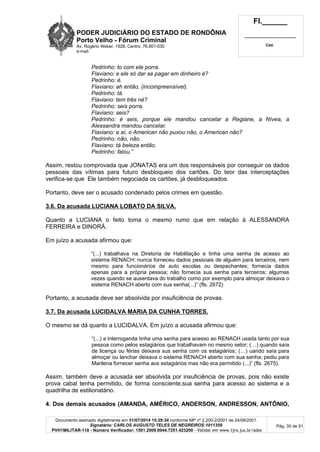 PODER JUDICIÁRIO DO ESTADO DE RONDÔNIA
Porto Velho - Fórum Criminal
Av. Rogério Weber, 1928, Centro, 76.801-030
e-mail:
Fl.______
_________________________
Cad.
Documento assinado digitalmente em 31/07/2014 15:29:34 conforme MP nº 2.200-2/2001 de 24/08/2001.
Signatário: CARLOS AUGUSTO TELES DE NEGREIROS:1011359
PVH1MILITAR-118 - Número Verificador: 1501.2009.0044.7251.423200 - Validar em www.tjro.jus.br/adoc
Pág. 30 de 91
Pedrinho: to com ele porra.
Flaviano: e ele só dar se pagar em dinheiro é?
Pedrinho: é.
Flaviano: ah então, (incompreensível).
Pedrinho: tá.
Flaviano: tem três né?
Pedrinho: seis porra.
Flaviano: seis?
Pedrinho: é seis, porque ele mandou cancelar a Regiane, a Nívea, a
Alessandra mandou cancelar.
Flaviano: e aí, o American não puxou não, o American não?
Pedrinho: não, não.
Flaviano: tá beleza então.
Pedrinho: falou.”
Assim, restou comprovada que JONATAS era um dos responsáveis por conseguir os dados
pessoais das vítimas para futuro desbloqueio dos cartões. Do teor das interceptações
verifica-se que Ele também negociada os cartões, já desbloqueados.
Portanto, deve ser o acusado condenado pelos crimes em questão.
3.6. Da acusada LUCIANA LOBATO DA SILVA.
Quanto a LUCIANA o feito toma o mesmo rumo que em relação à ALESSANDRA
FERREIRA e DINORÁ.
Em juízo a acusada afirmou que:
“(...) trabalhava na Diretoria de Habilitação e tinha uma senha de acesso ao
sistema RENACH; nunca forneceu dados pessoais de alguém para terceiros, nem
mesmo para funcionários de auto escolas ou despachantes; fornecia dados
apenas para a própria pessoa; não fornecia sua senha para terceiros; algumas
vezes quando se ausentava do trabalho como por exemplo para almoçar deixava o
sistema RENACH aberto com sua senha(...)” (fls. 2672)
Portanto, a acusada deve ser absolvida por insuficiência de provas.
3.7. Da acusada LUCIDALVA MARIA DA CUNHA TORRES.
O mesmo se dá quanto a LUCIDALVA. Em juízo a acusada afirmou que:
“(...) a interroganda tinha uma senha para acesso ao RENACH usada tanto por sua
pessoa como pelos estagiários que trabalhavam no mesmo setor; (…) quando saía
de licença ou férias deixava sus senha com os estagiários; (…) uando saía para
almoçar ou lanchar deixava o sistema RENACH aberto com sua senha; pediu para
Marilena fornecer senha aos estagiários mas não era permitido (...)” (fls. 2675).
Assim, também deve a acusada ser absolvida por insuficiência de provas, pois não existe
prova cabal tenha permitido, de forma consciente,sua senha para acesso ao sistema e a
quadrilha de estilionatário.
4. Dos demais acusados (AMANDA, AMÉRICO, ANDERSON, ANDRESSON, ANTÔNIO,
 
