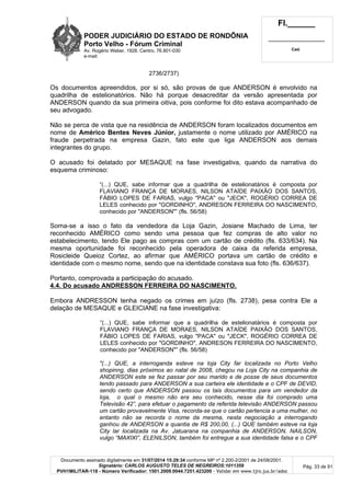PODER JUDICIÁRIO DO ESTADO DE RONDÔNIA
Porto Velho - Fórum Criminal
Av. Rogério Weber, 1928, Centro, 76.801-030
e-mail:
Fl.______
_________________________
Cad.
Documento assinado digitalmente em 31/07/2014 15:29:34 conforme MP nº 2.200-2/2001 de 24/08/2001.
Signatário: CARLOS AUGUSTO TELES DE NEGREIROS:1011359
PVH1MILITAR-118 - Número Verificador: 1501.2009.0044.7251.423200 - Validar em www.tjro.jus.br/adoc
Pág. 33 de 91
2736/2737)
Os documentos apreendidos, por si só, são provas de que ANDERSON é envolvido na
quadrilha de estelionatórios. Não há porque desacreditar da versão apresentada por
ANDERSON quando da sua primeira oitiva, pois conforme foi dito estava acompanhado de
seu advogado.
Não se perca de vista que na residência de ANDERSON foram localizados documentos em
nome de Américo Bentes Neves Júnior, justamente o nome utilizado por AMÉRICO na
fraude perpetrada na empresa Gazin, fato este que liga ANDERSON aos demais
integrantes do grupo.
O acusado foi delatado por MESAQUE na fase investigativa, quando da narrativa do
esquema criminoso:
“(...) QUE, sabe informar que a quadrilha de estelionatários é composta por
FLAVIANO FRANÇA DE MORAES, NILSON ATAÍDE PAIXÃO DOS SANTOS,
FÁBIO LOPES DE FARIAS, vulgo "PACA" ou "JECK", ROGÉRIO CORREA DE
LELES conhecido por "GORDINHO", ANDRESON FERREIRA DO NASCIMENTO,
conhecido por "ANDERSON"” (fls. 56/58)
Soma-se a isso o fato da vendedora da Loja Gazin, Josiane Machado de Lima, ter
reconhecido AMÉRICO como sendo uma pessoa que fez compras de alto valor no
estabelecimento, tendo Ele pago as compras com um cartão de crédito (fls. 633/634). Na
mesma oportunidade foi reconhecido pela operadora de caixa da referida empresa,
Rosicleide Queioz Cortez, ao afirmar que AMÉRICO portava um cartão de crédito e
identidade com o mesmo nome, sendo que na identidade constava sua foto (fls. 636/637).
Portanto, comprovada a participação do acusado.
4.4. Do acusado ANDRESSON FERREIRA DO NASCIMENTO.
Embora ANDRESSON tenha negado os crimes em juízo (fls. 2738), pesa contra Ele a
delação de MESAQUE e GLEICIANE na fase investigativa:
“(...) QUE, sabe informar que a quadrilha de estelionatários é composta por
FLAVIANO FRANÇA DE MORAES, NILSON ATAÍDE PAIXÃO DOS SANTOS,
FÁBIO LOPES DE FARIAS, vulgo "PACA" ou "JECK", ROGÉRIO CORREA DE
LELES conhecido por "GORDINHO", ANDRESON FERREIRA DO NASCIMENTO,
conhecido por "ANDERSON"” (fls. 56/58)
"(...) QUE, a interroganda esteve na loja City far localizada no Porto Velho
shopinng, dias próximos ao natal de 2008, chegou na Loja City na companhia de
ANDERSON este se fez passar por seu marido e de posse de seus documentos
tendo passado para ANDERSON a sua carteira ele identidade e o CPF de DEVID,
sendo certo que ANDERSON passou os tais documentos para um vendedor da
loja, o qual o mesmo não era seu conhecido, nesse dia foi comprado uma
Televisão 42”, para efetuar o pagamento da referida televisão ANDERSON passou
um cartão provavelmente Visa, recorda-se que o cartão pertencia a uma mulher, no
entanto não se recorda o nome da mesma, nesta negociação a interrogando
ganhou de ANDERSON a quantia de R$ 200,00, (...) QUE também esteve na loja
City lar localizada na Av. Jatuarana na companhia de ANDERSON, NAILSON,
vulgo “MAXIXI”, ELENILSON, também foi entregue a sua identidade falsa e o CPF
 
