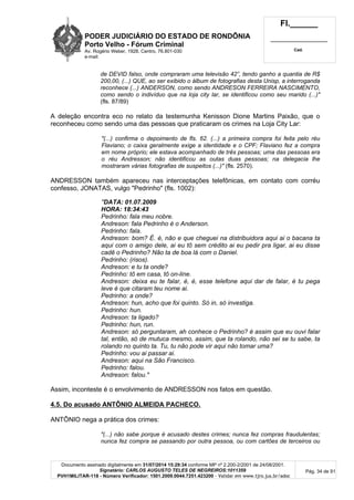 PODER JUDICIÁRIO DO ESTADO DE RONDÔNIA
Porto Velho - Fórum Criminal
Av. Rogério Weber, 1928, Centro, 76.801-030
e-mail:
Fl.______
_________________________
Cad.
Documento assinado digitalmente em 31/07/2014 15:29:34 conforme MP nº 2.200-2/2001 de 24/08/2001.
Signatário: CARLOS AUGUSTO TELES DE NEGREIROS:1011359
PVH1MILITAR-118 - Número Verificador: 1501.2009.0044.7251.423200 - Validar em www.tjro.jus.br/adoc
Pág. 34 de 91
de DEVID falso, onde compraram uma televisão 42”, tendo ganho a quantia de R$
200,00, (...) QUE, ao ser exibido o álbum de fotografias desta Unisp, a interroganda
reconhece (...) ANDERSON, como sendo ANDRESON FERREIRA NASCIMENTO,
como sendo o indivíduo que na loja city lar, se identificou como seu marido (...)"
(fls. 87/89)
A deleção encontra eco no relato da testemunha Kenisson Dione Martins Paixão, que o
reconheceu como sendo uma das pessoas que praticaram os crimes na Loja City Lar:
"(...) confirma o depoimento de fls. 62. (...) a primeira compra foi feita pelo réu
Flaviano; o caixa geralmente exige a identidade e o CPF; Flaviano fez a compra
em nome próprio; ele estava acompanhado de três pessoas; uma das pessoas era
o réu Andresson; não identificou as outas duas pessoas; na delegacia lhe
mostraram várias fotografias de suspeitos (...)" (fls. 2570).
ANDRESSON também apareceu nas interceptações telefônicas, em contato com corréu
confesso, JONATAS, vulgo "Pedrinho" (fls. 1002):
"DATA: 01.07.2009
HORA: 18:34:43
Pedrinho: fala meu nobre.
Andreson: fala Pedrinho é o Anderson.
Pedrinho: fala.
Andreson: bom? É. é, não e que cheguei na distribuidora aqui ai o bacana ta
aqui com o amigo dele, ai eu tõ sem crédito ai eu pedir pra ligar, ai eu disse
cadê o Pedrinho? Não ta de boa lá com o Daniel.
Pedrinho: (risos).
Andreson: e tu ta onde?
Pedrinho: tô em casa, tô on-line.
Andreson: deixa eu te falar, é, é, esse telefone aqui dar de falar, é tu pega
leve é que citaram teu nome ai.
Pedrinho: a onde?
Andreson: hun, acho que foi quinto. Só in, só investiga.
Pedrinho: hun.
Andreson: ta ligado?
Pedrinho: hun, run.
Andreson: só perguntaram, ah conhece o Pedrinho? é assim que eu ouvi falar
tal, então, só de mutuca mesmo, assim, que ta rolando, não sei se tu sabe, ta
rolando no quinto ta. Tu, tu não pode vir aqui não tomar uma?
Pedrinho: vou ai passar ai.
Andreson: aqui na São Francisco.
Pedrinho: falou.
Andreson: falou."
Assim, inconteste é o envolvimento de ANDRESSON nos fatos em questão.
4.5. Do acusado ANTÔNIO ALMEIDA PACHECO.
ANTÔNIO nega a prática dos crimes:
"(...) não sabe porque é acusado destes crimes; nunca fez compras fraudulentas;
nunca fez compra se passando por outra pessoa, ou com cartões de terceiros ou
 