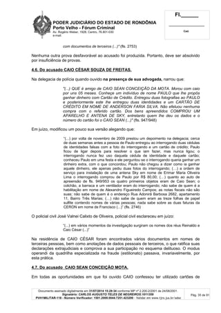 PODER JUDICIÁRIO DO ESTADO DE RONDÔNIA
Porto Velho - Fórum Criminal
Av. Rogério Weber, 1928, Centro, 76.801-030
e-mail:
Fl.______
_________________________
Cad.
Documento assinado digitalmente em 31/07/2014 15:29:34 conforme MP nº 2.200-2/2001 de 24/08/2001.
Signatário: CARLOS AUGUSTO TELES DE NEGREIROS:1011359
PVH1MILITAR-118 - Número Verificador: 1501.2009.0044.7251.423200 - Validar em www.tjro.jus.br/adoc
Pág. 35 de 91
com documentos de terceiros (...)" (fls. 2753)
Nenhuma outra prova desfavorável ao acusado foi produzida. Portanto, deve ser absolvido
por insuficiência de provas.
4.6. Do acusado CAIO CÉSAR SOUZA DE FREITAS.
Na delegacia de polícia quando ouvido na presença de sua advogada, narrou que:
"(...) QUE é amigo de CAIO SEAN CONCEIÇÃO DA MOTA. Morou com caio
por uns 05 meses. Conheçe um indivíduo de nome PAULO que lhe propôs
ganhar dinheiro com Cartão de Crédito. Entregou duas fotografias ao PAULO
e posteriormente este lhe entregou duas identidades e um CARTÃO DE
CRÉDITO EM NOME DE ANDERSON FARIA SILVA. Não efetuou nenhuma
compra com o referido cartão. Dos bens apreendidos COMPROU UM
APARELHO E ANTENA DE SKY, entretanto quem lhe deu os dados e o
número do cartão foi o CAIO SEAN (...)" (fls. 947/948)
Em juízo, modificou um pouco sua versão alegando que:
“(...) por volta de novembro de 2009 prestou um depoimento na delegacia; cerca
de duas semanas antes a pessoa de Paulo entregou ao interrogando duas cédulas
de identidades falsas com a foto do interrogando e um cartão de crédito; Paulo
ficou de ligar depois para resolver o que iam fazer, mas nunca ligou; o
interrogando nunca fez uso daquela cédula de identidade e daquele cartão;
conheceu Paulo em uma festa e ele perguntou se o interrogando queria ganhar um
dinheiro extra, com o que concordou; Paulo não chegou a dizer como ia ganhar
aquele dinheiro, ele apenas pediu duas fotos do interrogando; (…) a ordem de
serviço para instalação de uma antena Sky em nome de Erimar Maria Oliveira
Lima o interrogando comprou de Paulo por R$ 80,00; (…) quanto ao auto de
apreensão de fls. 949/953 os quatro primeiros objetos eram de Caio Sean; o
colchão, a barraca e um ventilador eram do interrogando; não sabe de quem é a
habilitação em nome de Alexandro Figueiredo Campos; as notas fiscais não são
suas; não sabe de quem é o endereço Rua Adonirã Barbosa 2682, apartamento
11, Bairro Três Marias; (…) não sabe de quem eram as treze folhas de papel
sulfite contendo nomes de várias pessoas; nada sabe sobre as duas faturas da
CERON em nome de Francisco (...)” (fls. 2746)
O policial civil José Valnei Calixto de Oliveira, policial civil esclareceu em juízo:
“(...) em vários momentos da investigação surgiram os nomes dos réus Reinaldo e
Caio César (...)”
Na residência de CAIO CÉSAR foram encontrados vários documentos em nomes de
terceiras pessoas, bem como anotações de dados pessoais de terceiros, o que ratifica suas
declarações extrajudiciais e comprova a sua participação no esquema delituoso. O modus
operandi da quadrilha especializada na fraude (estilionato) passava, invariavelmente, por
esta prática.
4.7. Do acusado CAIO SEAN CONCEIÇÃO MOTA.
Em todas as oportunidades em que foi ouvido CAIO confessou ter utilizado cartões de
 