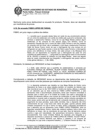 PODER JUDICIÁRIO DO ESTADO DE RONDÔNIA
Porto Velho - Fórum Criminal
Av. Rogério Weber, 1928, Centro, 76.801-030
e-mail:
Fl.______
_________________________
Cad.
Documento assinado digitalmente em 31/07/2014 15:29:34 conforme MP nº 2.200-2/2001 de 24/08/2001.
Signatário: CARLOS AUGUSTO TELES DE NEGREIROS:1011359
PVH1MILITAR-118 - Número Verificador: 1501.2009.0044.7251.423200 - Validar em www.tjro.jus.br/adoc
Pág. 37 de 91
Nenhuma outra prova desfavorável ao acusado foi produzia. Portanto, deve ser absolvido
por insuficiência de provas.
4.10. Do acusado FÁBIO LOPES DE FARIAS.
FÁBIO, em juízo negou a prática dos delitos:
“(...) acredita que é acusado destes fatos em razão de seu envolvimento anterior
em um crime de estelionato com cartão de crédito pelo qual já foi condenado; não
conhece a testemunha Fabiana; nunca foi na Loja Mega Modas praticar algum
estelionato; já fez compras lá mas sempre pagou com dinheiro; nunca se
apresentou naquela loja com o nome de Fábio Lopes Ferreira e nem fez cadastro
ou compras com tal nome; não é verdadeiro o que disse a testemunha Francisco
Valdir de Souza Franco Júnior de que o interrogando fez uma compra de um
refrigerado na Loja Facilar usando o nome de Fábio Lopes Ferreira; o interrogando
possui uma deficiência no braço direito; não sabe porque o réu Mesaque teria
falado em um depoimento no inquérito que o interrogando faz parte de uma
quadrilha de estelionatários; (…) perguntado ao interrogando sobre os documentos
de fls. 252/253 a respeito do cadastro na Loja Mega Modas, disse que alguém
pode ter usado indevidamente sua fotografia; o interrogando não possui nenhum
irmão gêmeo idêntico (…)” (fls. 2688).
Entretanto, foi delatado por MESAQUE na fase investigativa:
“(...) QUE, sabe informar que a quadrilha de estelionatários é composta por
FLAVIANO FRANÇA DE MORAES, NILSON ATAÍDE PAIXÃO DOS SANTOS,
FÁBIO LOPES DE FARIAS, vulgo "PACA" ou "JECK", ROGÉRIO CORREA DE
LELES conhecido por "GORDINHO", ANDRESON FERREIRA DO NASCIMENTO,
conhecido por "ANDERSON"” (fls. 56/58)
Corroborando a delação de MESAQUE temos os depoimentos das testemunhas que o
reconheceram como sendo uma das pessoas que realizava as compras fraudulentas:
“(...) a depoente esclarece que trabalha na Loja Mega Modas do Centro como
Operadora de Caixa e as vezes trabalha também no crediário da referida Loja;
Que recorda-se que no dia 16/0112009 no horário da manha, efetuou o cadastro
de um elemento que se dizia chamar-se FABIO LOPES FERREIRA, e este
apresentou toda a documentação necessária, tendo sido inclusive consultado e
passado para a matriz que é na Cidade de Cuiabá; Que após a aprovação do
cadastro tal elemento efetuou uma compra de confecções no valor de R$ 590,60
(quinhentos e noventa reais e sessenta centavos), sendo inclusive parcelada em
cinco vezes, sendo certo que tal elemento até o presente momento não efetuou o
pagamento de duas parcelas, quais estão vencidas; Que a depoente não tinha
conhecimento de que a loja havia sido vítima de golpe, quando policiais desta
unidade compareceu na Loja e narrou os fatos, tendo a depoente recordado-se
que o elemento que se apresentou como FABID LOPES FERREIRA, tinha as
seguintes características: branco, barba rala, estatura mediana, forte e tinha uma
deficiência no braço, não se recordando de que lado; Que tal elemento estava
sozinho e agia com naturalidade, não apresentava nervosismo, tratava a todos
educadamente; Que nesta Unidade Policial, foi mostrado uma fotografia e a
depoente reconheceu a pessoa de: FÁBIO LOPES DE FARIAS, VULGO" PACA",
como sendo o mesmo elemento que efetuou o cadastro e as compras de
confecções na Loja onde a depoente trabalha.(...)” (Fabiana Pereira da Silva - fls.
 