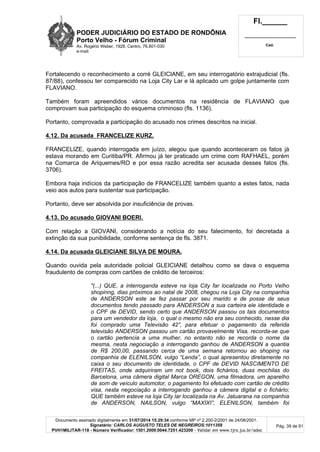 PODER JUDICIÁRIO DO ESTADO DE RONDÔNIA
Porto Velho - Fórum Criminal
Av. Rogério Weber, 1928, Centro, 76.801-030
e-mail:
Fl.______
_________________________
Cad.
Documento assinado digitalmente em 31/07/2014 15:29:34 conforme MP nº 2.200-2/2001 de 24/08/2001.
Signatário: CARLOS AUGUSTO TELES DE NEGREIROS:1011359
PVH1MILITAR-118 - Número Verificador: 1501.2009.0044.7251.423200 - Validar em www.tjro.jus.br/adoc
Pág. 39 de 91
Fortalecendo o reconhecimento a corré GLEICIANE, em seu interrogatório extrajudicial (fls.
87/88), confessou ter comparecido na Loja City Lar e lá aplicado um golpe juntamente com
FLAVIANO.
Também foram apreendidos vários documentos na residência de FLAVIANO que
comprovam sua participação do esquema criminoso (fls. 1136).
Portanto, comprovada a participação do acusado nos crimes descritos na inicial.
4.12. Da acusada FRANCELIZE KURZ.
FRANCELIZE, quando interrogada em juízo, alegou que quando aconteceram os fatos já
estava morando em Curitiba/PR. Afirmou já ter praticado um crime com RAFHAEL, porém
na Comarca de Ariquemes/RO e por essa razão acredita ser acusada desses fatos (fls.
3706).
Embora haja indícios da participação de FRANCELIZE também quanto a estes fatos, nada
veio aos autos para sustentar sua participação.
Portanto, deve ser absolvida por insuficiência de provas.
4.13. Do acusado GIOVANI BOERI.
Com relação a GIOVANI, considerando a notícia do seu falecimento, foi decretada a
extinção da sua punibilidade, conforme sentença de fls. 3871.
4.14. Da acusada GLEICIANE SILVA DE MOURA.
Quando ouvida pela autoridade policial GLEICIANE detalhou como se dava o esquema
fraudulento de compras com cartões de crédito de terceiros:
"(...) QUE, a interroganda esteve na loja City far localizada no Porto Velho
shopinng, dias próximos ao natal de 2008, chegou na Loja City na companhia
de ANDERSON este se fez passar por seu marido e de posse de seus
documentos tendo passado para ANDERSON a sua carteira ele identidade e
o CPF de DEVID, sendo certo que ANDERSON passou os tais documentos
para um vendedor da loja, o qual o mesmo não era seu conhecido, nesse dia
foi comprado uma Televisão 42”, para efetuar o pagamento da referida
televisão ANDERSON passou um cartão provavelmente Visa, recorda-se que
o cartão pertencia a uma mulher, no entanto não se recorda o nome da
mesma, nesta negociação a interrogando ganhou de ANDERSON a quantia
de R$ 200,00, passando cerca de uma semana retornou ao shoping na
companhia de ELENILSON, vulgo “Lenda”, o qual apresentou diretamente no
caixa o seu documento de identidade, o CPF de DEVID NASCIMENTO DE
FREITAS, onde adquiriram um not book, dois fichários, duas mochilas do
Barcelona, uma câmera digital Marca OREGON, uma filmadora, um aparelho
de som de veículo automotor, o pagamento foi efetuado com cartão de crédito
visa, nesta negociação a interrogando ganhou a câmera digital e o fichário;
QUE também esteve na loja City lar localizada na Av. Jatuarana na companhia
de ANDERSON, NAILSON, vulgo “MAXIXI”, ELENILSON, também foi
 