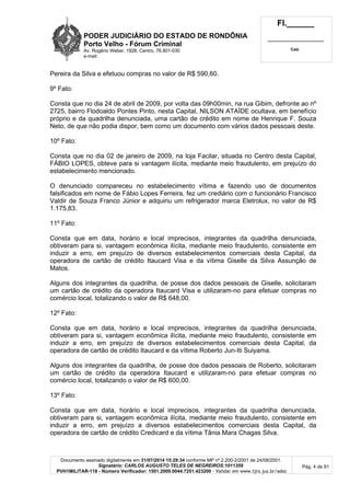 PODER JUDICIÁRIO DO ESTADO DE RONDÔNIA
Porto Velho - Fórum Criminal
Av. Rogério Weber, 1928, Centro, 76.801-030
e-mail:
Fl.______
_________________________
Cad.
Documento assinado digitalmente em 31/07/2014 15:29:34 conforme MP nº 2.200-2/2001 de 24/08/2001.
Signatário: CARLOS AUGUSTO TELES DE NEGREIROS:1011359
PVH1MILITAR-118 - Número Verificador: 1501.2009.0044.7251.423200 - Validar em www.tjro.jus.br/adoc
Pág. 4 de 91
Pereira da Silva e efetuou compras no valor de R$ 590,60.
9º Fato:
Consta que no dia 24 de abril de 2009, por volta das 09h00min, na rua Gibim, defronte ao nº
2725, bairro Flodoaldo Pontes Pinto, nesta Capital, NILSON ATAÍDE ocultava, em benefício
próprio e da quadrilha denunciada, uma cartão de crédito em nome de Henrique F. Souza
Neto, de que não podia dispor, bem como um documento com vários dados pessoais deste.
10º Fato:
Consta que no dia 02 de janeiro de 2009, na loja Facilar, situada no Centro desta Capital,
FÁBIO LOPES, obteve para si vantagem ilícita, mediante meio fraudulento, em prejuízo do
estabelecimento mencionado.
O denunciado compareceu no estabelecimento vítima e fazendo uso de documentos
falsificados em nome de Fábio Lopes Ferreira, fez um crediário com o funcionário Francisco
Valdir de Souza Franco Júnior e adquiriu um refrigerador marca Eletrolux, no valor de R$
1.175,83.
11º Fato:
Consta que em data, horário e local imprecisos, integrantes da quadrilha denunciada,
obtiveram para si, vantagem econômica ilícita, mediante meio fraudulento, consistente em
induzir a erro, em prejuízo de diversos estabelecimentos comerciais desta Capital, da
operadora de cartão de crédito Itaucard Visa e da vítima Giselle da Silva Assunção de
Matos.
Alguns dos integrantes da quadrilha, de posse dos dados pessoais de Giselle, solicitaram
um cartão de crédito da operadora Itaucard Visa e utilizaram-no para efetuar compras no
comércio local, totalizando o valor de R$ 648,00.
12º Fato:
Consta que em data, horário e local imprecisos, integrantes da quadrilha denunciada,
obtiveram para si, vantagem econômica ilícita, mediante meio fraudulento, consistente em
induzir a erro, em prejuízo de diversos estabelecimentos comerciais desta Capital, da
operadora de cartão de crédito Itaucard e da vítima Roberto Jun-Iti Suiyama.
Alguns dos integrantes da quadrilha, de posse dos dados pessoais de Roberto, solicitaram
um cartão de crédito da operadora Itaucard e utilizaram-no para efetuar compras no
comércio local, totalizando o valor de R$ 600,00.
13º Fato:
Consta que em data, horário e local imprecisos, integrantes da quadrilha denunciada,
obtiveram para si, vantagem econômica ilícita, mediante meio fraudulento, consistente em
induzir a erro, em prejuízo a diversos estabelecimentos comerciais desta Capital, da
operadora de cartão de crédito Credicard e da vítima Tânia Mara Chagas Silva.
 