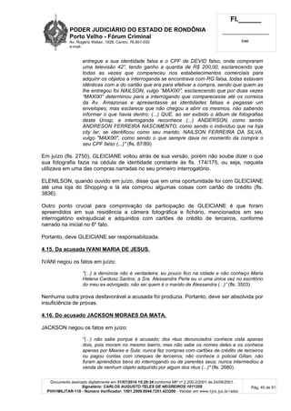 PODER JUDICIÁRIO DO ESTADO DE RONDÔNIA
Porto Velho - Fórum Criminal
Av. Rogério Weber, 1928, Centro, 76.801-030
e-mail:
Fl.______
_________________________
Cad.
Documento assinado digitalmente em 31/07/2014 15:29:34 conforme MP nº 2.200-2/2001 de 24/08/2001.
Signatário: CARLOS AUGUSTO TELES DE NEGREIROS:1011359
PVH1MILITAR-118 - Número Verificador: 1501.2009.0044.7251.423200 - Validar em www.tjro.jus.br/adoc
Pág. 40 de 91
entregue a sua identidade falsa e o CPF de DEVID falso, onde compraram
uma televisão 42”, tendo ganho a quantia de R$ 200,00, esclarecendo que
todas as vezes que compareceu nos estabelecimentos comerciais para
adquirir os objetos a interroganda se encontrava com RG falsa, todas estavam
idênticas com a do cartão que era para efetivar a compra, sendo que quem as
lhe entregou foi NAILSON, vulgo “MAXIXI”, esclarecendo que por duas vezes
“MAXIXI” determinou para a interrogando que comparecesse até os correios
da Av. Amazonas e apresentasse as identidades falsas e pegasse um
envelopes, mas esclarece que não chegou a abrir os mesmos, não sabendo
informar o que havia dentro; (...) QUE, ao ser exibido o álbum de fotografias
desta Unisp, a interroganda reconhece (...) ANDERSON, como sendo
ANDRESON FERREIRA NASCIMENTO, como sendo o indivíduo que na loja
city lar, se identificou como seu marido, NAILSON FERREIRA DA SILVA,
vulgo "MAXIXI", como sendo o que sempre dava no momento da compra o
seu CPF falso (...)" (fls. 87/89)
Em juízo (fls. 2750), GLEICIANE voltou atrás de sua versão, porém não soube dizer o que
sua fotografia fazia na cédula de identidade constante às fls. 174/175, ou seja, naquela
utilizava em uma das compras narradas no seu primeiro interrogatório.
ELENILSON, quando ouvido em juízo, disse que em uma oportunidade foi com GLEICIANE
até uma loja do Shopping e lá ela comprou algumas coisas com cartão de crédito (fls.
3836).
Outro ponto crucial para comprovação da participação de GLEICIANE é que foram
apreendidos em sua residência a câmera fotográfica e fichário, mencionados em seu
interrogatório extrajudicial e adquiridos com cartões de crédito de terceiros, conforme
narrado na inicial no 6º fato.
Portanto, deve GLEICIANE ser responsabilizada.
4.15. Da acusada IVANI MARIA DE JESUS.
IVANI negou os fatos em juízo:
"(...) a denúncia não é verdadeira; eu pouco fico na cidade e não conheço Maria
Helena Cardoso Santos; a Sra. Alessandra Perla eu vi uma única vez no escritório
do meu ex-advogado; não sei quem é o marido de Alessandra (...)” (fls. 3503)
Nenhuma outra prova desfavorável a acusada foi produzia. Portanto, deve ser absolvida por
insuficiência de provas.
4.16. Do acusado JACKSON MORAES DA MATA.
JACKSON negou os fatos em juízo:
"(...) não sabe porque é acusado; dos réus denunciados conhece vista apenas
dois, pois moram no mesmo bairro, mas não sabe os nomes deles e os conhece
apenas por Maxixe e Sula; nunca fez compras com cartões de crédito de terceiros
ou pagou contas com cheques de terceiros; não conhece o policial Gilian; não
foram aprendidos bens do interrogando ou de parentes seus; nunca intermediou a
venda de nenhum objeto adquirido por algum dos réus (...)" (fls. 2680).
 