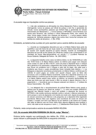 PODER JUDICIÁRIO DO ESTADO DE RONDÔNIA
Porto Velho - Fórum Criminal
Av. Rogério Weber, 1928, Centro, 76.801-030
e-mail:
Fl.______
_________________________
Cad.
Documento assinado digitalmente em 31/07/2014 15:29:34 conforme MP nº 2.200-2/2001 de 24/08/2001.
Signatário: CARLOS AUGUSTO TELES DE NEGREIROS:1011359
PVH1MILITAR-118 - Número Verificador: 1501.2009.0044.7251.423200 - Validar em www.tjro.jus.br/adoc
Pág. 42 de 91
A acusada nega as imputações contra sua pessoa:
“(...) não são verdadeiras as afirmações da vítima Alessandra Perla a respeito da
interroganda; nunca se passou por oficial de justiça e nem fez a apreensão de
veículo; nunca acompanhou pessoas que tenham feito a apreensão do veículo
mencionado por Alessandra; (…) nunca acessou o INFOSEG; nunca forneceu sua
senha para terceiros; não conhece a vítima Alessandra Perla, nem mesmo de
vista; nunca pagou contas com cheques de terceiros; (…) nunca passou dados
pessoais de terceiras pessoas a alguns dos outros réus; nunca fez compras com
cartões de crédito de terceiros (...)” (fls. 2700)
Entretanto, as testemunhas ouvidas em juízo apontam para a autoria delitiva da acusada:
“(...) durante as investigações descobriu-se que a ré Maria Helena fazia parte da
quadrilha e que ela havia ido por duas vezes em uma lotérica descontar cheques
de acordo com aquele esquema já acima indicado; durante as investigações
descobriu-se que ela se fez passar por Oficial de Justiça e deu cumprimento a um
mandado de busca falso,apreendendo um veículo (...)” (Lucilene Pedrosa de
Souza Gottardo, Delegada de Polícia – fls. 2561/2562).
"(...) a depoente trabalha como caixa na lotérica Zebra; no dia 16/09/2009 por volta
das 16:00 horas a ré Maria Helena esteve na lotérica para pagar com cheques
umas contas no valor de R$ 4.192,61; como de praxe a depoente levou o cheque
até a gerência e foi autorizado o pagamento das contas respectivas; ficou sabendo
que houve um problema com o cheque e este não foi pago; não sabe qual o
problema que houve e quais providências foram tomadas pela lotérica; (…) na
Delegacia a depoente reconheceu prontamente a ré Maria Helena; confirma que foi
referida ré quem pagou as contas com aquele cheque; após os fatos não
conversou com a ré Maria Helena novamente; neste ato a depoente observou a ré
Maria Helena e confirma que foi ela quem a depoente reconheceu. (…) naquele dia
a ré Maria Helena esteve duas vezes na lotérica; na primeira oportunidade ela
disse que tinha que sair para buscar o filho na escola e depois retornou e fez o
pagamento; (…) recorda-se que os cheques estavam em branco (…)" (Juliana de
Souza Vasconcelos – fls. 3345)
"(...) na delegacia fez o reconhecimento da policial Maria Helena como sendo a
pessoa que se passou por oficial de Justiça; (…) o carro era modelo 2009/2010;
segundo seu falecido marido o carro era quitado; a depoente fez buscas no
DETRAN e não existia nenhuma restrição contra o veículo; o Marcos emprestou o
carro porque o carro da depoente e do marido era muito ruim; depois da apreensão
do veículo conversou com Marcos e ele perguntou se a depoente tinha registrado
ocorrência; Marcos falou que registrou uma ocorrência de roubo de veículo em
Cuiabá; o contato com teve com Marcos foi por telefone e ele estava em Cuiabá;
não sabe se Marcos veio em Porto Velho fazer alguma diligência para localizar o
carro; não sabe se ele recuperou o carro. (...)” (Alessandra Perla Duarte - fls. 2641)
Portanto, resta comprovada a autoria da acusada MARIA HELENA.
4.21. Do acusado NAILSON FERREIRA DA SILVA, vulgo "Maxixe".
Embora tenha negado sua participação dos delitos (fls. 2752), as provas produzidas nos
autos indicam a participação de NAILSON no esquema criminoso.
 