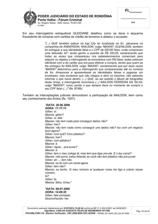 PODER JUDICIÁRIO DO ESTADO DE RONDÔNIA
Porto Velho - Fórum Criminal
Av. Rogério Weber, 1928, Centro, 76.801-030
e-mail:
Fl.______
_________________________
Cad.
Documento assinado digitalmente em 31/07/2014 15:29:34 conforme MP nº 2.200-2/2001 de 24/08/2001.
Signatário: CARLOS AUGUSTO TELES DE NEGREIROS:1011359
PVH1MILITAR-118 - Número Verificador: 1501.2009.0044.7251.423200 - Validar em www.tjro.jus.br/adoc
Pág. 43 de 91
Em seu interrogatório extrajudicial GLEICIANE detalhou como se dava o esquema
fraudulento de compras com cartões de crédito de terceiros e delatou o acusado:
"(...) QUE também esteve na loja City lar localizada na Av. Jatuarana na
companhia de ANDERSON, NAILSON, vulgo “MAXIXI”, ELENILSON, também
foi entregue a sua identidade falsa e o CPF de DEVID falso, onde compraram
uma televisão 42”, tendo ganho a quantia de R$ 200,00, esclarecendo que
todas as vezes que compareceu nos estabelecimentos comerciais para
adquirir os objetos a interroganda se encontrava com RG falsa, todas estavam
idênticas com a do cartão que era para efetivar a compra, sendo que quem as
lhe entregou foi NAILSON, vulgo “MAXIXI”, esclarecendo que por duas vezes
“MAXIXI” determinou para a interrogando que comparecesse até os correios
da Av. Amazonas e apresentasse as identidades falsas e pegasse um
envelopes, mas esclarece que não chegou a abrir os mesmos, não sabendo
informar o que havia dentro; (...) QUE, ao ser exibido o álbum de fotografias
desta Unisp, a interroganda reconhece (...) NAILSON FERREIRA DA SILVA,
vulgo "MAXIXI", como sendo o que sempre dava no momento da compra o
seu CPF falso (...)" (fls. 87/89)
Também as interceptações judiciais demonstram a participação de NAILSON, bem como
seu conhecimento dos ilícitos (fls. 1007):
"DATA: 28.06.2009
HORA: 11:17:11
Gilian: oi.
Maxixe: gilian?
Gilian: oi, fala.
Maxixe: não tem nada para conseguir dados não?
Gilian: han?
Maxixe: não tem nada como conseguir uns dados não? tou com um negócio
bom agora?
Gilian: com quê? Com plástico?
Maxixe: han?
Gilian: com plástico?
Maxixe: é.
Gilian: rapaz... pra puxar?
Maxixe: é.
Gilian: tem o meu colega lá, mas tem que ligar pra ele. E o teu canal?
Maxixe: não porra, estou falando se você não tem plástico não pra puxar.
Gilian: ah. .., tem não.
Maxixe: eu tá com um canal agora.
Gilian: tem não?
Maxixe: eu tenho. O meu número aí qualquer coisa me liga a cobrar nesse
número,
ta?
Gilian: ta.
Maxixe: falou, tchau."
"DATA: 08.07.2009
HORA: 14:09:35
Gilian: fala enrolado.
Desconhecido: hei.
 