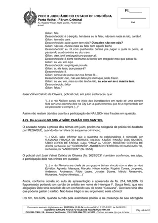 PODER JUDICIÁRIO DO ESTADO DE RONDÔNIA
Porto Velho - Fórum Criminal
Av. Rogério Weber, 1928, Centro, 76.801-030
e-mail:
Fl.______
_________________________
Cad.
Documento assinado digitalmente em 31/07/2014 15:29:34 conforme MP nº 2.200-2/2001 de 24/08/2001.
Signatário: CARLOS AUGUSTO TELES DE NEGREIROS:1011359
PVH1MILITAR-118 - Número Verificador: 1501.2009.0044.7251.423200 - Validar em www.tjro.jus.br/adoc
Pág. 44 de 91
Gilian: fala.
Desconhecido: é o beição, hei deixa eu te falar, não tem nada ai não, cartão?
Gilian: tem não cara.
Desconhecido: sabe quem tem não? O maxixe não tem não?
Gilian: não sei. Nunca mais eu falei com aquele bicho
Desconhecido: eu tô com quinhentos contos pra pagar o quite lá porra, aí
passando quatrocentos eu dou cem.
Gilian: vixe, lá é embaçado pra passar ali.
Desconhecido: é porra nenhuma eu tenho um chegado meu que passa lá.
Gilian: eu vou ver aqui.
Desconhecido: eu já liguei pra ele.
Gilian: ai, ele falou que passa é?
Desconhecido: é.
Gilian: porque da outra vez nos fomos lá...
Desconhecido: não, não ele falou pra mim que pode trazer.
Gilian: eu vou ver, mas eu não tenho não, eu vou ver se o maxixe tem.
Desconhecido; falou
Gilian: falou.”
José Valnei Calixto de Oliveira, policial civil, em juízo esclareceu que:
“(...) o reu Nailson surgiu no início das investigações em razão de uma compra
feita por uma sobrinha dele na City Lar, a qual comentou que foi a regimentada por
ele para fazer a compra (...)”
Assim não restam dúvidas quanto a participação de NAILSON nas fraudes em questão.
4.22. Do acusado NILSON ATAÍDE PAIXÃO DOS SANTOS.
O acusado negou a prática dos crimes em juízo, porém na delegacia de polícia foi delatado
por MESAQUE, quando da narrativa do esquema criminoso:
“(...) QUE, sabe informar que a quadrilha de estelionatários é composta por
FLAVIANO FRANÇA DE MORAES, NILSON ATAÍDE PAIXÃO DOS SANTOS,
FÁBIO LOPES DE FARIAS, vulgo "PACA" ou "JECK", ROGÉRIO CORREA DE
LELES conhecido por "GORDINHO", ANDRESON FERREIRA DO NASCIMENTO,
conhecido por "ANDERSON"” (fls. 56/58)
O policial civil José Valnei Calixto de Oliveira (fls. 2629/2631) também confirmou, em juízo,
a participação dele nos crimes em questão:
“(...) o réu Flaviano era chefe de um grupo e tinham vínculo com o eles os réus
Edvaldo, Agnaldo, Mesaque, Marcelo, Nilson Ataíde, Rogério Correa, Jorgeano,
Anderson, Andresson, Fábio Lopes, Jonatas Soares, Márcio Alessandro,
Richardes, Antônio Almeida;(…)”
Ainda, conforme consta no auto de apresentação e apreensão de fls. 214, NILSON foi
flagranteado portando um cartão de crédito em nome de Henrique F. Souza Neto, que nas
alegações Dele teria recebido de um conhecido seu de nome “Geovane”. Geovane teria dito
que poderia gastar o cartão. Não fosse trágio o seu argumento seria cômico!
Por fim, NILSON, quando ouvido pela autoridade policial e na presença de seu advogado
 