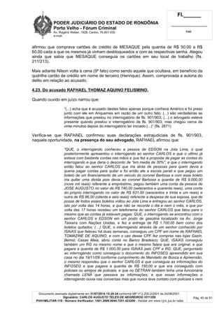 PODER JUDICIÁRIO DO ESTADO DE RONDÔNIA
Porto Velho - Fórum Criminal
Av. Rogério Weber, 1928, Centro, 76.801-030
e-mail:
Fl.______
_________________________
Cad.
Documento assinado digitalmente em 31/07/2014 15:29:34 conforme MP nº 2.200-2/2001 de 24/08/2001.
Signatário: CARLOS AUGUSTO TELES DE NEGREIROS:1011359
PVH1MILITAR-118 - Número Verificador: 1501.2009.0044.7251.423200 - Validar em www.tjro.jus.br/adoc
Pág. 45 de 91
afirmou que comprava cartões de crédito de MESAQUE pela quantia de R$ 50,00 a R$
60,00 cada e que os mesmos já vinham desbloqueados e com as respectivas senha. Alegou
ainda que sabia que MESAQUE conseguia os cartões em seu local de trabalho (fls.
211/213).
Mais adiante Nilson volta à cena (9º fato) como sendo aquele que ocultava, em benefício da
qudrilha cartão de crédito em nome de terceiro (Henrique). Assim, comprovada a autoria do
delito em relação ao acusado.
4.23. Do acusado RAFHAEL THOMAZ AQUINO FELISMINO.
Quando ouvido em juízo narrou que:
“(...) acha que é acusado destes fatos apenas porque conhece Américo e foi preso
junto com ele em Ariquemes em razão de um outro fato; (...) são verdadeiras as
informações que prestou no interrogatório de fls. 901/903; (...) o advogado esteve
presente quando prestou o interrogatório de fls. 901/903, mas chegou cerca de
vinte minutos depois do interrogatório ter iniciado (...)” (fls. 2671)
Verifica-se que RAFHAEL confirmou suas declarações extrajudiciais de fls. 901/903,
naquela oportunidade, na presença do seu advogado, RAFHAEL afirmou que:
"QUE, o interrogando conheceu a pessoa de EDSON na Jota Lima, o qual
posteriormente apresentou o interrogando ao senhor CARLOS e que o ultimo já
estava com bastante contas nas mãos e que fez a proposta de pagar as contas do
interrogando e que daria o desconto de "em media de 30%", e que o interrogando
então falou ao senhor CARLOS que iria atrás de pessoas para quem devia e
queria pagar contas para quitar e foi então ate a escola parati e que pegou um
boleto de um financiamento de um veiculo do coronel Barbosa e com esse boleto
iria quitar uma divida pois devia ao coronel Barbosa a quantia de R$ 9.000,00
(nove mil reais) referente a empréstimo, pegou também uma conta da pessoa de
JOSE AUGUSTO no valor de R$ 740,00 (setecentos e quarenta reais), uma conta
do próprio interrogando no valor de R$ 631,00 (seiscentos e trinta e um reais) e
outra de R$ 86,00 (oitenta e seis reais) referente a despesa de sua esposa, que de
posse de todos esses boletos voltou ao Jota Lima e entregou ao senhor CARLOS,
isto por volta das 14 horas, e que não se recorda o dia e nem o mês, e que por
volta das 17 horas recebeu um telefonema do senhor CARLOS que falou para o
mesmo que as contas já estavam pagas; QUE, o interrogando se encontrou com o
senhor CARLOS e EDSON em um posto de gasolina localizado na Av. Jorge
Teixeira com Nações Unidas, e fez a entrega de R$ 1.700,00 bem como dos
boletos quitados; (…) QUE, o interrogando através de um senhor conhecido por
ISAIAS que faleceu há duas semanas, conseguiu um CPF em nome de RAFHAEL
TOMAZINE DE AQUINO, e com o uso desse CPF fez compras nas lojas Gazin,
Bemol, Casas Maia, abriu conta no Banco Bradesco; QUE, ISAIAS conseguiu
também um RG no mesmo nome e que o mesmo falara que era original, e que
pagara a quantia de R$ 1.000,00 para ISAIAS pelo CPF e RG; QUE, perguntado
ao interrogando como conseguiu o documento do INFOSEG apreendido em sua
casa no dia 19/11/09 conforme cumprimento de Mandado de Busca e Apreensão,
o mesmo respondeu que o senhor CARLOS é que conseguia as informações do
INFOSEG e que pagava a quantia de R$ 150,00 e que era conseguido com
policiais ou amigos de policiais, e que no DETRAN também tinha uma funcionária
chamada LENA que passava as informações, e que essas informações o
interrogando ouvia nas conversas mas que nunca teve contato com policiais e nem
 
