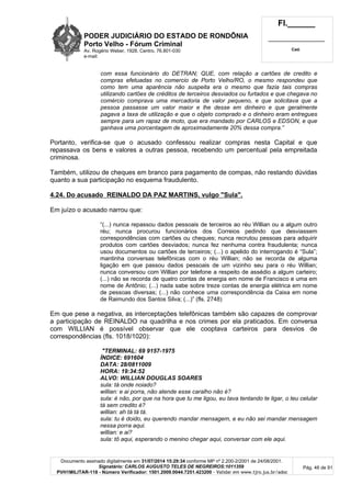 PODER JUDICIÁRIO DO ESTADO DE RONDÔNIA
Porto Velho - Fórum Criminal
Av. Rogério Weber, 1928, Centro, 76.801-030
e-mail:
Fl.______
_________________________
Cad.
Documento assinado digitalmente em 31/07/2014 15:29:34 conforme MP nº 2.200-2/2001 de 24/08/2001.
Signatário: CARLOS AUGUSTO TELES DE NEGREIROS:1011359
PVH1MILITAR-118 - Número Verificador: 1501.2009.0044.7251.423200 - Validar em www.tjro.jus.br/adoc
Pág. 46 de 91
com essa funcionário do DETRAN; QUE, com relação a cartões de credito e
compras efetuadas no comercio de Porto Velho/RO, o mesmo respondeu que
como tem uma aparência não suspeita era o mesmo que fazia tais compras
utilizando cartões de créditos de terceiros desviados ou furtados e que chegava no
comércio comprava uma mercadoria de valor pequeno, e que solicitava que a
pessoa passasse um valor maior e lhe desse em dinheiro e que geralmente
pagava a taxa de utilização e que o objeto comprado e o dinheiro eram entregues
sempre para um rapaz de moto, que era mandado por CARLOS e EDSON, e que
ganhava uma porcentagem de aproximadamente 20% dessa compra.”
Portanto, verifica-se que o acusado confessou realizar compras nesta Capital e que
repassava os bens e valores a outras pessoa, recebendo um percentual pela empreitada
criminosa.
Também, utilizou de cheques em branco para pagamento de compas, não restando dúvidas
quanto a sua participação no esquema fraudulento.
4.24. Do acusado REINALDO DA PAZ MARTINS, vulgo "Sula".
Em juízo o acusado narrou que:
“(...) nunca repassou dados pessoais de terceiros ao réu Willian ou a algum outro
réu; nunca procurou funcionários dos Correios pedindo que desviassem
correspondências com cartões ou cheques; nunca recrutou pessoas para adquirir
produtos com cartões desviados; nunca fez nenhuma contra fraudulenta; nunca
usou documentos ou cartões de terceiros; (...) o apelido do interrogando é “Sula”;
mantinha conversas telefônicas com o réu Willian; não se recorda de alguma
ligação em que passou dados pessoais de um vizinho seu para o réu Willian;
nunca conversou com Willian por telefone a respeito de assédio a algum carteiro;
(...) não se recorda de quatro contas de energia em nome de Francisco e uma em
nome de Antônio; (...) nada sabe sobre treze contas de energia elétrica em nome
de pessoas diversas; (...) não conhece uma correspondência da Caixa em nome
de Raimundo dos Santos Silva; (...)” (fls. 2748)
Em que pese a negativa, as interceptações telefônicas também são capazes de comprovar
a participação de REINALDO na quadrilha e nos crimes por ela praticados. Em conversa
com WILLIAN é possível observar que ele cooptava carteiros para desvios de
correspondências (fls. 1018/1020):
"TERMINAL: 69 9157-1975
ÍNDICE: 691604
DATA: 28/0811009
HORA: 19:34:52
ALVO: WILLIAN DOUGLAS SOARES
sula: tá onde noiado?
willian: e ai porra, não atende esse caralho não é?
sula: é não, por que na hora que tu me ligou, eu tava tentando te ligar, o teu celular
tá sem credito é?
willian: ah tá tá tá.
sula: tu é doido, eu querendo mandar mensagem, e eu não sei mandar mensagem
nessa porra aqui.
willian: e ai?
sula: tô aqui, esperando o menino chegar aqui, conversar com ele aqui.
 