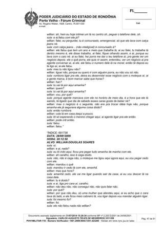 PODER JUDICIÁRIO DO ESTADO DE RONDÔNIA
Porto Velho - Fórum Criminal
Av. Rogério Weber, 1928, Centro, 76.801-030
e-mail:
Fl.______
_________________________
Cad.
Documento assinado digitalmente em 31/07/2014 15:29:34 conforme MP nº 2.200-2/2001 de 24/08/2001.
Signatário: CARLOS AUGUSTO TELES DE NEGREIROS:1011359
PVH1MILITAR-118 - Número Verificador: 1501.2009.0044.7251.423200 - Validar em www.tjro.jus.br/adoc
Pág. 47 de 91
willian: ah, hein eu hoje intimei um lá no centro oh, peguei o telefone dele, oh.
sula: e ai,falou com ele já?
willian: falei, eu perguntei, tu é concursado, emergencial, só que ele tava com calça
jeans né.
sula: com calça jeans... (não inteligível) é concursado é?
willian: ele falou que tem um ano e meio que trabalha lá, ai eu falei, tu trabalha lá
dentro mesmo é, ele disse trabalho, ai falei, fiquei olhando assim, e ai, porque eu
tava com o caio né. ai eu falei, hei porra me dar o teu telefone aí, pra gente ver um
negócio depois. ele o quê porra, ele quis rir assim, entendeu, ver um negócio ai pra
agente conversar ai, ai ele, ele falou o numero dele lá na moral, então tá depois eu
te ligo aí, ai ele falou.
sula: mas tu não ligou não?
willian: liguei não, porque eu quero ir com alguém porra, eu não vou só não.
sula: rumbora ligar pra ele, deixa eu desenrolar esse negócio com o moleque aí, ai
a gente marca, é bom marcar sabe que horas?
willian: han?
sula: tu vai tá por aqui amanha?
willian: quem?
sula: tu vai tá por aqui amanha?
willian: vou, por quê?
sula: porque agente marcava com ele no horário de meio dia, é a hora que ele tá
saindo, tá ligado que dia de sábado esses caras gosta de beber né?
willian: mas o negócio é o seguinte, não era pra trocar idéia hoje não, porque
amanha ele já segurava alguma coisa doido?
sula: então rumbora.
willian: cola lá em casa daqui a pouco.
sula: tô só esperando o menino chegar aqui, ai agente ligar pra ele então.
willian: pode crê então.
sula: falou.
willian: falou.”
“ÍNDICE: 691738
DATA: 28/0812009
HORA: 20:12:50
ALVO: WILLIAN DOUGLAS SOARES
sula: oi.
willian: e ai, nada?
sula: eu tô indo aqui, ficou pra pegar tudo amanha de manha com ele.
willian: ah caralho, isso é cega doido.
sula: não, não é cega não, o moleque me ligou aqui agora aqui, eu vou pegar cedo
com ele.
willian: mandou o quê
sula: mandou ir cedo lá com ele, amanhã.
willian: mas que hora?
sula: amanhã cedo, ele vai me ligar quando sair de casa, ai eu vou descer lá na
casa dele.
willian: tu é doido?
sula: e aí, liga pro cara aí, caralho.
willian: não deu não, não consegui não, não quis falar não.
sula: por quê?
willian: por que não deu, só uma mulher que atendeu aqui, ai eu acho que o cara
tava do lado, e ele ficou meio cabreiro lá, vou ligar depois vou mandar alguém ligar.
sula: foi mesmo foi?
willian: foi.
sula: ele não falou nada não willian?
 