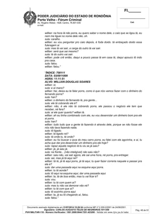 PODER JUDICIÁRIO DO ESTADO DE RONDÔNIA
Porto Velho - Fórum Criminal
Av. Rogério Weber, 1928, Centro, 76.801-030
e-mail:
Fl.______
_________________________
Cad.
Documento assinado digitalmente em 31/07/2014 15:29:34 conforme MP nº 2.200-2/2001 de 24/08/2001.
Signatário: CARLOS AUGUSTO TELES DE NEGREIROS:1011359
PVH1MILITAR-118 - Número Verificador: 1501.2009.0044.7251.423200 - Validar em www.tjro.jus.br/adoc
Pág. 48 de 91
willian: na hora lá não porra, eu quero saber o nome dele, o caio que se ligou lá, eu
nem me liguei no nome dele não, oh.
sula: caralho.
willian: eu vou perguntar pro caio depois, é foda doido. tá embaçado doido essa
fuleragem ai
sula: mas lá vai sair, a carga do outro lá vai sair.
willian: será que sai mesmo?
sula: lá do outro vai sair.
willian: pode crê então, daqui a pouco passa lá em casa lá, daqui apouco tô indo
pra casa.
sula: falou.
willian: falou.”
“ÍNDICE: 708111
DATA: 03/0911009
HORA: 11:11:51
ALVO: WILLIAN DOUGLAS SOARES
willian: oi.
sula: e aí mano?
willian: hei, deixa eu te falar porra, como é que nós vamos fazer com o dinheiro do
fernando porra?
sula: han?
willian: o dinheiro do fernando lá, pra gente...
sula: ele tá cobrando ele é?
willian: não, é ele não tá cobrando porra, ele passou o negócio ele tem que
receber, né fera?
sula: ai ele quer quanto? willian lá.
willian: ah eu tinha combinado com ele, eu vou desenrolar um dinheiro bom pra ele
ai porra.
sula: han?
willian: tudo tudo que a gente tá fazendo é através dele, porque se não fosse ele
nós não tava fazendo nada.
sula: tô ligado.
willian: tá ligado né?
sula: tá onde tu, tá onde?
willian: eu fui buscar o ipva do meu carro porra, eu falei com ele agorinha, e ai, tu
acha que dar pra desenrolar um dinheiro pra ele hoje?
sula: rapaz aquele negócio lá tu viu se já saiu?
willian: já, já saiu já.
sula: na frente... (não inteligível) não saiu não?
willian: saiu não, vai sair agora, ele sai uma hora, né porra, pra entregar.
sula: sei, mas já tá aqui né?
willian: tá lá, já lá aqui porra, já tá aqui, tu quer fazer correria naquele e passar pra
ele é?
sula: dar uma passada aqui na esquina aqui porra.
willian: tu tá aonde?
sula: tô aqui na esquina aqui, dar uma passada aqui.
willian: ta, tá de boa então, mas tu vai ficar é?
sula: vou.
willian: tu tá com quem aí?
sula: mas tu não vai demorar não né?
willian: tu tá com que aí?
sula: tô sozinho porra aqui
willian: ta, já eu tô chegando aí, falou.
sula: falou.”
 