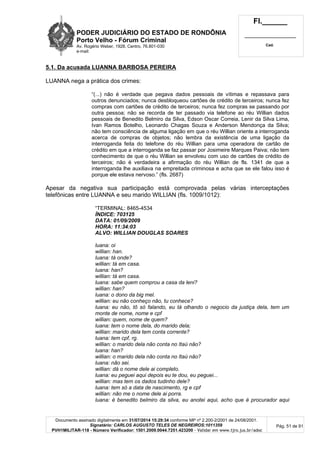 PODER JUDICIÁRIO DO ESTADO DE RONDÔNIA
Porto Velho - Fórum Criminal
Av. Rogério Weber, 1928, Centro, 76.801-030
e-mail:
Fl.______
_________________________
Cad.
Documento assinado digitalmente em 31/07/2014 15:29:34 conforme MP nº 2.200-2/2001 de 24/08/2001.
Signatário: CARLOS AUGUSTO TELES DE NEGREIROS:1011359
PVH1MILITAR-118 - Número Verificador: 1501.2009.0044.7251.423200 - Validar em www.tjro.jus.br/adoc
Pág. 51 de 91
5.1. Da acusada LUANNA BARBOSA PEREIRA
LUANNA nega a prática dos crimes:
“(...) não é verdade que pegava dados pessoais de vítimas e repassava para
outros denunciados; nunca desbloqueou cartões de crédito de terceiros; nunca fez
compras com cartões de crédito de terceiros; nunca fez compras se passando por
outra pessoa; não se recorda de ter passado via telefone ao réu Willian dados
pessoais de Benedito Belmiro da Silva, Edson Oscar Correia, Lenir da Silva Lima,
Ivan Ramos Botelho, Leonardo Chagas Souza e Anderson Mendonça da Silva;
não tem consciência de alguma ligação em que o réu Willian oriente a interroganda
acerca de compras de objetos; não lembra da existência de uma ligação da
interroganda feita do telefone do réu Willian para uma operadora de cartão de
crédito em que a interroganda se faz passar por Josimeire Marques Paiva; não tem
conhecimento de que o réu Willian se envolveu com uso de cartões de crédito de
terceiros; não é verdadeira a afirmação do réu Willian de fls. 1341 de que a
interroganda lhe auxiliava na empreitada criminosa e acha que se ele falou isso é
porque ele estava nervoso.” (fls. 2687)
Apesar da negativa sua participação está comprovada pelas várias interceptações
telefônicas entre LUANNA e seu marido WILLIAN (fls. 1009/1012):
“TERMINAL: 8465-4534
ÍNDICE: 703125
DATA: 01/09/2009
HORA: 11:34:03
ALVO: WILLIAN DOUGLAS SOARES
luana: oi
willian: han.
luana: tá onde?
willian: tá em casa.
luana: han?
willian: tá em casa.
luana: sabe quem comprou a casa da leni?
willian: han?
luana: o dono da big mel.
willian: eu não conheço não, tu conhece?
luana: eu não, tô só falando, eu tá olhando o negocio da justiça dela, tem um
monte de nome, nome e cpf
willian: quem, nome de quem?
luana: tem o nome dela, do marido dela;
willian: marido dela tem conta corrente?
luana: tem cpf, rg.
willian: o marido dela não conta no Itaú não?
luana: han?
willian: o marido dela não conta no Itaú não?
luana: não sei.
willian: dá o nome dele ai completo.
luana: eu peguei aqui depois eu te dou, eu peguei...
willian: mas tem os dados tudinho dele?
luana: tem só a data de nascimento, rg e cpf
willian: não me o nome dele ai porra.
luana: é benedito belmiro da silva, eu anotei aqui, acho que é procurador aqui
 