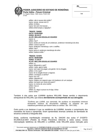PODER JUDICIÁRIO DO ESTADO DE RONDÔNIA
Porto Velho - Fórum Criminal
Av. Rogério Weber, 1928, Centro, 76.801-030
e-mail:
Fl.______
_________________________
Cad.
Documento assinado digitalmente em 31/07/2014 15:29:34 conforme MP nº 2.200-2/2001 de 24/08/2001.
Signatário: CARLOS AUGUSTO TELES DE NEGREIROS:1011359
PVH1MILITAR-118 - Número Verificador: 1501.2009.0044.7251.423200 - Validar em www.tjro.jus.br/adoc
Pág. 53 de 91
willian: não é sousa não então?
luana: sousa, sousa com S.
willian: tá falou.
luana: hei vem me buscar...
willian:(interrompeu a ligação)".
"ÍNDICE: 704956
DATA: 02/09/2009
HORA: 08:29:57
ALVO: WILLIAN DOUGLAS SOARES
luana: oi.
willian: han?
luana: anota um nome de um anderson, anderson mendonça da silva.
willian: como é que é?
luana: anderson mendonça, com c cedilha.
willian: han?
luana: pera ai, anderson mendonça da silva
willian: beleza então."
"ÍNDICE: 721879
DATA: 08/09/2009
HORA: 17:38:57
ALVO: WILLlAN DOUGLAS SOARES
willian: oi
luana: táfazendo o quê?
willian: nada, agora nada.
luana: vem aqui me pegar, pra gente ir lá no Aragão.
willian: ir lá o quê?
luana: lá no aragão trocar o negocio.
willian: conseguiu a senha?
luana: hun run.
willian: daquele lá?
luana: chegou um negocio aqui, do bradesco oh um cacique.
willian: de quem em nome de quem?
luana: no nome de uma mulher.
willian: traz ai.
luana: ta.
willian: ta, daqui a pouco eu te ligo, tchau
luana: tchau."
Também é dos autos que LUANNA ajudava WILLIAN. Nesse sentido o depoimento
extrajudicial de WILLIAN, que estava devidamente acompanhado de sua advogada:
"Confirma que LUANA, sua namorada, lhe auxiliava na empreitada criminosa
fornecendo números de documentos coletados na empresa em que
trabalhava,permitindo que fossem feitos os cartões." (fls. 1341/1342)
Outro ponto a se destacar é que na residência de LUANNA, durante o cumprimento dos
mandados de busca e apreensão, foram apreendidas diversas carteiras de identidade de
terceiros contendo a fotografia dela.
Ainda, conforme manifestação ministerial, às fls. 244/245 dos autos nº 0102973-
84.2009.8.22.0501 (Pedido de Prisão Preventiva referente a estes autos), consta
interceptação telefônica de WILLIAN e LUANNA, onde WILLIAN passa instrução para
 
